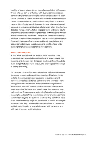 HOW TO DO CREATIVE PLACEMAKING • 23
creative problem-solving across race, class, and other differences.
Artists who are part of or familiar with diverse communities can
partner with planners as “interpreters” or “ambassadors” to open
critical channels of communication and establish more meaningful
connections with diverse communities. In neighborhoods where
communities of color have little reason to trust city agencies and
planners, creating new productive relationships takes time. For two
decades, Juxtaposition Arts has engaged teens and young adults
on planning projects in their neighborhood on Minneapolis’ African-
American-identified Northside. They partner closely with the City
and have progressively expanded on their youth-led achievements.
Their work has grown from murals, public art, bus shelters, and
pocket parks to include streetscapes and neighborhood-wide
planning for physical and economic development.
ARTIST CONTRIBUTIONS
Artists move us to rethink our ways of understanding. They
re-purpose raw materials to create value and beauty, reveal new
meaning, and show us how things can function differently. Artists
make things that are new or unique, and challenge common ways
of seeing and doing.
For decades, community-based artists have facilitated processes
for people to learn and make things together. They have honed
skills to deconstruct complex issues and to evoke poignant
personal and collective stories. Community arts activities—from
locally generated theater and mural projects to neighborhood
festivals and youth-focused art, dance, and music classes—are
more accessible, inclusive, and usually more fun than most town
hall meetings. They engage a wider mix of people while providing
meaningful and satisfying experiences. Artists’ practices can take
stakeholders beyond the symbolic to where they learn from each
other and make things together. When such practices are integral
to the process, they can take planning to the level of co-creation
and help neighbors form new relationships with each other and
with civic processes and institutions.
 