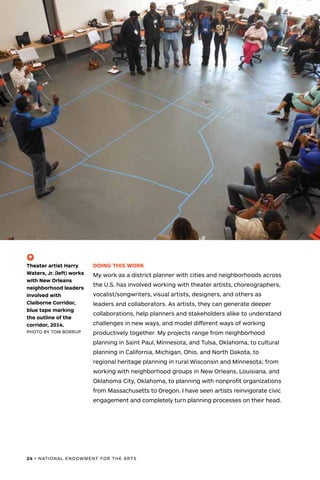 24 • NATIONAL ENDOWMENT FOR THE ARTS
DOING THIS WORK
My work as a district planner with cities and neighborhoods across
the U.S. has involved working with theater artists, choreographers,
vocalist/songwriters, visual artists, designers, and others as
leaders and collaborators. As artists, they can generate deeper
collaborations, help planners and stakeholders alike to understand
challenges in new ways, and model different ways of working
productively together. My projects range from neighborhood
planning in Saint Paul, Minnesota, and Tulsa, Oklahoma, to cultural
planning in California, Michigan, Ohio, and North Dakota, to
regional heritage planning in rural Wisconsin and Minnesota; from
working with neighborhood groups in New Orleans, Louisiana, and
Oklahoma City, Oklahoma, to planning with nonprofit organizations
from Massachusetts to Oregon. I have seen artists reinvigorate civic
engagement and completely turn planning processes on their head.
(-^)
Theater artist Harry
Waters, Jr. (left) works
with New Orleans
neighborhood leaders
involved with
Claiborne Corridor,
blue tape marking
the outline of the
corridor, 2014.
PHOTO BY TOM BORRUP
 
