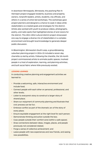 HOW TO DO CREATIVE PLACEMAKING • 25
In downtown Minneapolis, Minnesota, the yearlong Plan-It
Hennepin project engaged residents, business and property
owners, nonprofit leaders, artists, students, city officials, and
others in a series of artist-led workshops. The workshops gave
project planners and designers a chance to soak in ideas while
stakeholders co-created goals and strategies for the district.
Artists also worked with youth to produce videos, photographs,
poetry, and radio spots that highlighted stories of and visions for
the district. This 2011-2012 cultural district project showcased
one way to engage a diverse mix of stakeholders in a complex
environment and brought local knowledge to generate deeper
public discussion.
In Bloomington, Minnesota’s South Loop, a groundbreaking
suburban planning project in 2014-15 included a seven-day
charrette co-led by artists. Following the charette, the 18-month
project commissioned artists to animate public spaces; involved
people in a host of exploration, learning, and planning activities;
and built social fabric where little previously existed.
LESSONS LEARNED
In conducting creative planning and engagement activities we
learned to:
•	 Provide a welcoming, safe, interactive environment and
	include food;
•	 Connect people with each other on personal, professional, and
	other levels;
•	 Listen to everyone’s story to construct a larger story of
shared place;
•	 Share our enjoyment of community planning and illustrate that
	civic process can be fun;
•	 Embrace conflict as part of the dramatic arc of the story of
	every place;
•	 Ensure equitable engagement at the right level for each person;
•	 Demonstrate thinking and action outside the box;
•	 Coax people outside their comfort zone (within a safe space);
•	 Draw connections between ideas, images, places, and people
	previously not considered related;
•	 Forge a sense of collective achievement; and
•	 Leave people with new experiences and new friends, and seeing
	new possibilities.
 