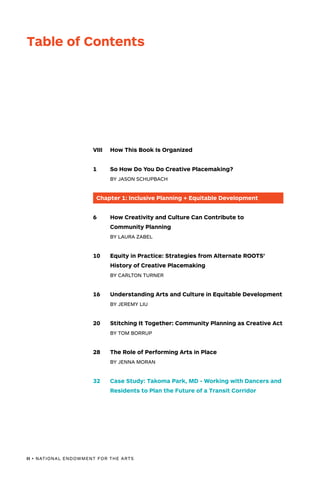 II • NATIONAL ENDOWMENT FOR THE ARTS
VIII	 How This Book Is Organized
1	 So How Do You Do Creative Placemaking?
	 BY JASON SCHUPBACH
Chapter 1: Inclusive Planning + Equitable Development
6	 How Creativity and Culture Can Contribute to
	 Community Planning
	 BY LAURA ZABEL
10	 Equity in Practice: Strategies from Alternate ROOTS’
	 History of Creative Placemaking
	 BY CARLTON TURNER
16	 Understanding Arts and Culture in Equitable Development
	 BY JEREMY LIU
20	 Stitching It Together: Community Planning as Creative Act
	 BY TOM BORRUP
28	 The Role of Performing Arts in Place
	 BY JENNA MORAN
32	 Case Study: Takoma Park, MD - Working with Dancers and
	 Residents to Plan the Future of a Transit Corridor
Table of Contents
 