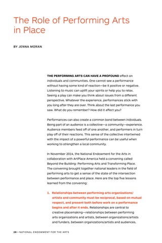 28 • NATIONAL ENDOWMENT FOR THE ARTS
THE PERFORMING ARTS CAN HAVE A PROFOUND effect on
individuals and communities. One cannot see a performance
without having some kind of reaction—be it positive or negative.
Listening to music can uplift your spirits or help you to relax.
Seeing a play can make you think about issues from a different
perspective. Whatever the experience, performances stick with
you long after they are over. Think about the last performance you
saw. What do you remember? How did it affect you?
Performances can also create a common bond between individuals.
Being part of an audience is a collective—a community—experience.
Audience members feed off of one another, and performers in turn
play off of their reactions. This sense of the collective intertwined
with the impact of a powerful performance can be useful when
working to strengthen a local community.
In November 2014, the National Endowment for the Arts in
collaboration with ArtPlace America held a convening called
Beyond the Building: Performing Arts and Transforming Place.
The convening brought together national leaders in the field of
performing arts to get a sense of the state of the intersection
between performance and place. Here are the top five lessons
learned from the convening:
The Role of Performing Arts
in Place
BY JENNA MORAN
1.	 Relationships between performing arts organizations/
artists and community must be reciprocal, based on mutual
respect, and present both before work on a performance
begins and after it ends. Relationships are central to
creative placemaking—relationships between performing
arts organizations and artists, between organizations/artists
and funders, between organizations/artists and audiences,
 