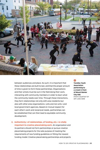 HOW TO DO CREATIVE PLACEMAKING • 29
(-^)
Taratibu Youth
Association
performing to
a crowd in front
of Mount Rainier
City Hall.
PHOTO COURTESY OF
ART LIVES HERE
between audiences and place. As such, it is important that
these relationships are built to last, and that the proper amount
of time is given to form these partnerships. Organizations
and their artists must be out in the field doing their work,
interacting with community members in order to learn what
the community needs over time. Through these interactions,
they form relationships not only with area residents but
also with other area organizations—arts and non-arts—and
local government agencies. Based on mutual respect for
each other’s work and reciprocal needs, partnerships can
be established that can then lead to equitable community
development.
2.	 Authenticity—of relationships, of funding, etc.—is vitally
important to creative placemaking work. An organization and
its partners should not form partnerships or pursue creative
placemaking projects for the sole purpose of meeting the
requirements of new funding guidelines or fitting the newest
funding model. Creative placemaking partnerships and projects
 