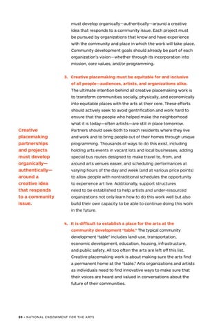 30 • NATIONAL ENDOWMENT FOR THE ARTS
must develop organically—authentically—around a creative
idea that responds to a community issue. Each project must
be pursued by organizations that know and have experience
with the community and place in which the work will take place.
Community development goals should already be part of each
organization’s vision—whether through its incorporation into
mission, core values, and/or programming.
3.	 Creative placemaking must be equitable for and inclusive
of all people—audiences, artists, and organizations alike.
The ultimate intention behind all creative placemaking work is
to transform communities socially, physically, and economically
into equitable places with the arts at their core. These efforts
should actively seek to avoid gentrification and work hard to
ensure that the people who helped make the neighborhood
what it is today—often artists—are still in place tomorrow.
Partners should seek both to reach residents where they live
and work and to bring people out of their homes through unique
programming. Thousands of ways to do this exist, including
holding arts events in vacant lots and local businesses, adding
special bus routes designed to make travel to, from, and
around arts venues easier, and scheduling performances at
varying hours of the day and week (and at various price points)
to allow people with nontraditional schedules the opportunity
to experience art live. Additionally, support structures
need to be established to help artists and under-resourced
organizations not only learn how to do this work well but also
build their own capacity to be able to continue doing this work
in the future.
4.	 It is difficult to establish a place for the arts at the
community development “table.” The typical community
development “table” includes land-use, transportation,
economic development, education, housing, infrastructure,
and public safety. All too often the arts are left off this list.
Creative placemaking work is about making sure the arts find
a permanent home at the “table.” Arts organizations and artists
as individuals need to find innovative ways to make sure that
their voices are heard and valued in conversations about the
future of their communities.
Creative
placemaking
partnerships
and projects
must develop
organically—
authentically—
around a
creative idea
that responds
to a community
issue.
 