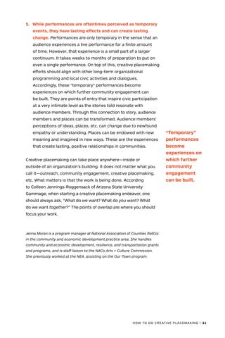 HOW TO DO CREATIVE PLACEMAKING • 31
5.	 While performances are oftentimes perceived as temporary
events, they have lasting effects and can create lasting
change. Performances are only temporary in the sense that an
audience experiences a live performance for a finite amount
of time. However, that experience is a small part of a larger
continuum. It takes weeks to months of preparation to put on
even a single performance. On top of this, creative placemaking
efforts should align with other long-term organizational
programming and local civic activities and dialogues.
Accordingly, these “temporary” performances become
experiences on which further community engagement can
be built. They are points of entry that inspire civic participation
at a very intimate level as the stories told resonate with
audience members. Through this connection to story, audience
members and places can be transformed. Audience members’
perceptions of ideas, places, etc. can change due to newfound
empathy or understanding. Places can be endowed with new
meaning and imagined in new ways. These are the experiences
that create lasting, positive relationships in communities.
Creative placemaking can take place anywhere—inside or
outside of an organization’s building. It does not matter what you
call it—outreach, community engagement, creative placemaking,
etc. What matters is that the work is being done. According
to Colleen Jennings-Roggensack of Arizona State University
Gammage, when starting a creative placemaking endeavor, one
should always ask, "What do we want? What do you want? What
do we want together?" The points of overlap are where you should
focus your work.
Jenna Moran is a program manager at National Association of Counties (NACo)
in the community and economic development practice area. She handles
community and economic development, resilience, and transportation grants
and programs, and is staff liaison to the NACo Arts + Culture Commission.
She previously worked at the NEA, assisting on the Our Town program.
“Temporary”
performances
become
experiences on
which further
community
engagement
can be built.
 