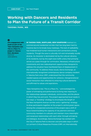 IN TAKOMA PARK, MARYLAND, NEW HAMPSHIRE Avenue is a
commercial and residential corridor that has long been hard to
traverse due to its broad, busy roadways. This lack of walkability
has hindered local human interactions and connections among
residents. Though the area is culturally rich and remarkably racially
diverse, its character is dominated not by the cultural vibrancy
of its residents, but by this eight-lane traffic artery that primarily
serves as a pass-through for commuters. Necessary infrastructure
investments and new redevelopment opportunities designed to
address this situation have manifested fears of displacement in
the community. To address these issues, Dance Exchange, an
internationally recognized contemporary dance company resident
in Takoma Park since 1997, understood that the community
needed spaces and opportunities for cohesive, intergenerational
social interaction that reflected its enduring cultural elements
and affirmed its values and aspirations.
“New Hampshire Ave: This Is a Place To…” acknowledged the
power of artmaking and performance to bring new meaning to
the relationships between individuals, communities, and the places
in which they live and work. The project approached local needs in
two ways: a “traveling” strategy to encompass the length of
the New Hampshire Avenue corridor and a “gathering” strategy
to draw participants together at the project’s central green space.
Among the unexpected outcomes of the project was a shift of
focus toward building the capacity of city planners and local
community members to cultivate and maintain more meaningful
and reciprocal relationships with each other through artmaking
and dialogue. Accordingly, Dance Exchange has worked with
the City of Takoma Park to discover and articulate ways in which
Liz Lerman’s Critical Response Process (CRP), an internationally
(->)
Arts engagement with
youth as part of the
“New Hampshire Ave:
This Is a Place To…”
project in Takoma
Park, Maryland.
PHOTO BY
JOHN BORSTEL
Working with Dancers and Residents
to Plan the Future of a Transit Corridor
TAKOMA PARK, MD
Our Town ProjectCASE STUDY
32 • NATIONAL ENDOWMENT FOR THE ARTS
 