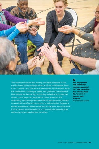 HOW TO DO CREATIVE PLACEMAKING • 35
(-^)
Arts engagement
with community
members as part of
the “New Hampshire
Ave: This Is a Place
To…” project in
Takoma Park,
Maryland.
PHOTO BY BEN CARVER
The themes of intersection, journey, and legacy inherent in the
revisioning of Still Crossing provided a unique, collaborative forum
for city planners and residents to have deeper conversations about
the celebrations, challenges, needs, and goals of a re-envisioned
New Hampshire Avenue. By contributing individual and collective
stories to the project through dance, music, visual art, and
storytelling, community members had the opportunity to connect
in ways that transformed perceptions of self and other, fostered a
deeper relationship between what was and what is, and advocated
for the presence and importance of community faces and stories
within city-driven development initiatives.
 