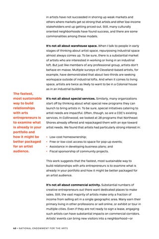 40 • NATIONAL ENDOWMENT FOR THE ARTS
in artists have not succeeded in shoring up weak markets and
others where markets get so strong that artists and other low-income
stakeholders end up getting priced out. Still, many culturally
oriented neighborhoods have found success, and there are some
commonalities among these models.
It’s not all about warehouse space. When I talk to people in early
stages of thinking about artist space, repurposing industrial space
almost always comes up. To be sure, there is a substantial market
of artists who are interested in working or living in an industrial
loft. But just like members of any professional group, artists don’t
behave en masse. Multiple surveys of Cleveland-based artists, for
example, have demonstrated that about two-thirds are seeking
workspace outside of industrial lofts. And when it comes to living
space, artists are twice as likely to want to be in a Colonial house
as in an industrial building.
It’s not all about special services. Similarly, many organizations
start off by thinking about what special new programs they can
launch to bring artists in. To be sure, special initiatives catering to
artist needs are impactful. Often, though, so are a CDC’s existing
services. In Collinwood, we looked at 28 programs that Northeast
Shores already offered and repackaged them with an eye toward
artist needs. We found that artists had particularly strong interest in:
•	 Low-cost homeownership;
•	 Free or low-cost access to space for pop-up events;
•	 Assistance in developing business plans; and
•	 Fiscal sponsorship of community projects.
This work suggests that the fastest, most sustainable way to
build relationships with arts entrepreneurs is to examine what is
already in your portfolio and how it might be better packaged for
an artist audience.
It’s not all about commercial activity. Substantial numbers of
creative entrepreneurs out there want dedicated places to make
sales. Still, the vast majority of artists make only a fraction of
income from selling art in a single geographic area. Many earn their
primary living in other professions or sell online, or exhibit or tour in
multiple cities. Even if they are not ready to sign a lease, engaging
such artists can have substantial impacts on commercial corridors.
Artists’ events can bring new visitors into a neighborhood—or
The fastest,
most sustainable
way to build
relationships
with arts
entrepreneurs is
to examine what
is already in your
portfolio and
how it might be
better packaged
for an artist
audience.
 
