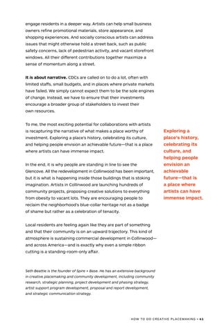 HOW TO DO CREATIVE PLACEMAKING • 41
engage residents in a deeper way. Artists can help small business
owners refine promotional materials, store appearance, and
shopping experiences. And socially conscious artists can address
issues that might otherwise hold a street back, such as public
safety concerns, lack of pedestrian activity, and vacant storefront
windows. All their different contributions together maximize a
sense of momentum along a street.
It is about narrative. CDCs are called on to do a lot, often with
limited staffs, small budgets, and in places where private markets
have failed. We simply cannot expect them to be the sole engines
of change. Instead, we have to ensure that their investments
encourage a broader group of stakeholders to invest their
own resources.
To me, the most exciting potential for collaborations with artists
is recapturing the narrative of what makes a place worthy of
investment. Exploring a place’s history, celebrating its culture,
and helping people envision an achievable future—that is a place
where artists can have immense impact.
In the end, it is why people are standing in line to see the
Glencove. All the redevelopment in Collinwood has been important,
but it is what is happening inside those buildings that is stoking
imagination. Artists in Collinwood are launching hundreds of
community projects, proposing creative solutions to everything
from obesity to vacant lots. They are encouraging people to
reclaim the neighborhood’s blue-collar heritage not as a badge
of shame but rather as a celebration of tenacity.
Local residents are feeling again like they are part of something
and that their community is on an upward trajectory. This kind of
atmosphere is sustaining commercial development in Collinwood—
and across America—and is exactly why even a simple ribbon
cutting is a standing-room-only affair.
Seth Beattie is the founder of Spire + Base. He has an extensive background
in creative placemaking and community development, including community
research, strategic planning, project development and phasing strategy,
artist support program development, proposal and report development,
and strategic communication strategy.
Exploring a
place’s history,
celebrating its
culture, and
helping people
envision an
achievable
future—that is
a place where
artists can have
immense impact.
 