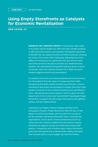 Using Empty Storefronts as Catalysts
for Economic Revitalization
NEW HAVEN, CT
Our Town ProjectCASE STUDY
KNOWN AS THE “CREATIVE CAPITAL” of Connecticut, New Haven
is the state’s second-largest city. With more than 125,000 residents,
11,000 university students, and a greater metropolitan population
of 850,000, the city supports several commercial districts, including
the historic City Center. After undergoing redevelopment in the
1980s and introducing 311 apartments with ground floor retail,
City Center proved to be quite successful as a residential area.
However, the retail elements languished, leaving a series of vacant
storefronts. When the national recession hit in 2008, the area’s
already sluggish economy was exacerbated.
To revitalize City Center and attract potential commercial tenants,
the city looked to find new ways to increase area foot traffic.
Recognizing that while creative activities were thriving—creative
industries in New Haven are estimated to employ more than 5,600
people (7.3 percent of the workforce) spread across 440 different
firms—they lacked permanent spaces in which to grow, the city’s
Department of Arts, Culture and Tourism (DACT) developed Project
Storefronts, a program that fills empty retail spaces with galleries,
studios, and arts-related offices.
Inspired by Los Angeles’ Phantom Gallery and New York's
Swing Space Program, Project Storefronts offers 90-day, no-rent
leases to creative businesses, with the option for successive
90-day renewals. Individual artists/artist teams, nonprofit arts
organizations, and for-profit creative entrepreneurs/start-up
enterprises with missions related to the arts and the creative
industries can apply to occupy and utilize these empty retail
spaces in imaginative and innovative ways. Project Storefronts
gives them the opportunity to demonstrate viability and tweak
their business plans in a low-budget, low-risk environment.
42 • NATIONAL ENDOWMENT FOR THE ARTS
 