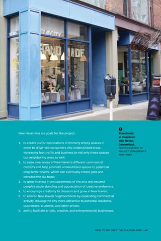 New Haven has six goals for the project:
1.	 to create visitor destinations in formerly empty spaces in
order to drive new consumers into underutilized areas,
increasing foot traffic and business to not only these spaces
but neighboring ones as well;
2.	 to raise awareness of New Haven's different commercial
districts and help promote underutilized spaces to potential
long-term tenants, which can eventually create jobs and
increase the tax base;
3.	 to grow interest in and awareness of the arts and expand
people's understanding and appreciation of creative endeavors;
4.	 to encourage creativity to blossom and grow in New Haven;
5.	 to enliven New Haven neighborhoods by expanding commercial
activity, making the city more attractive to potential residents,
businesses, students, and other artists;
6.	 and to facilitate artistic, creative, and entrepreneurial businesses.
(-^)
Storefronts
in downtown
New Haven,
Connecticut.
PHOTO COURTESY OF
PROJECT STOREFRONTS
NEW HAVEN
HOW TO DO CREATIVE PLACEMAKING • 43
 