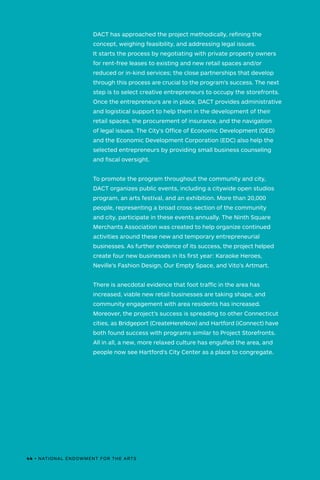 DACT has approached the project methodically, refining the
concept, weighing feasibility, and addressing legal issues.
It starts the process by negotiating with private property owners
for rent-free leases to existing and new retail spaces and/or
reduced or in-kind services; the close partnerships that develop
through this process are crucial to the program’s success. The next
step is to select creative entrepreneurs to occupy the storefronts.
Once the entrepreneurs are in place, DACT provides administrative
and logistical support to help them in the development of their
retail spaces, the procurement of insurance, and the navigation
of legal issues. The City's Office of Economic Development (OED)
and the Economic Development Corporation (EDC) also help the
selected entrepreneurs by providing small business counseling
and fiscal oversight.
To promote the program throughout the community and city,
DACT organizes public events, including a citywide open studios
program, an arts festival, and an exhibition. More than 20,000
people, representing a broad cross-section of the community
and city, participate in these events annually. The Ninth Square
Merchants Association was created to help organize continued
activities around these new and temporary entrepreneurial
businesses. As further evidence of its success, the project helped
create four new businesses in its first year: Karaoke Heroes,
Neville’s Fashion Design, Our Empty Space, and Vito’s Artmart.
There is anecdotal evidence that foot traffic in the area has
increased, viable new retail businesses are taking shape, and
community engagement with area residents has increased.
Moreover, the project’s success is spreading to other Connecticut
cities, as Bridgeport (CreateHereNow) and Hartford (iConnect) have
both found success with programs similar to Project Storefronts.
All in all, a new, more relaxed culture has engulfed the area, and
people now see Hartford’s City Center as a place to congregate.
44 • NATIONAL ENDOWMENT FOR THE ARTS
 