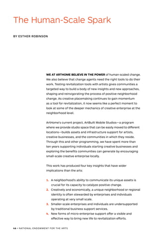 46 • NATIONAL ENDOWMENT FOR THE ARTS
WE AT ARTHOME BELIEVE IN THE POWER of human-scaled change.
We also believe that change agents need the right tools to do their
work. Testing revitalization tools with artists gives communities a
targeted way to build a body of new insights and new approaches,
shaping and reinvigorating the process of positive neighborhood
change. As creative placemaking continues to gain momentum
as a tool for revitalization, it now seems like a perfect moment to
look at some of the deeper mechanics of creative enterprise at the
neighborhood level.
ArtHome’s current project, ArtBuilt Mobile Studios—a program
where we provide studio space that can be easily moved to different
locations—builds assets and infrastructure support for artists,
creative businesses, and the communities in which they reside.
Through this and other programming, we have spent more than
ten years supporting individuals starting creative businesses and
exploring the benefits communities can generate by encouraging
small-scale creative enterprise locally.
This work has produced four key insights that have wider
implications than the arts:
1.	 A neighborhood’s ability to communicate its unique assets is
crucial for its capacity to catalyze positive change.
2.	 Creatively and economically, a unique neighborhood or regional
identity is often stewarded by enterprises and individuals
operating at very small scale.
3.	 Smaller-scale enterprises and individuals are undersupported
by traditional business support services.
4.	 New forms of micro-enterprise support offer a visible and
effective way to bring new life to revitalization efforts.
BY ESTHER ROBINSON
The Human-Scale Spark
 
