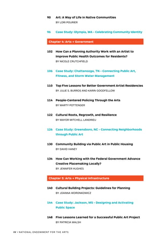 IV • NATIONAL ENDOWMENT FOR THE ARTS
90	 Art: A Way of Life in Native Communities
	 BY LORI POURIER
96	 Case Study: Olympia, WA - Celebrating Community Identity
Chapter 4: Arts + Government
102	 How Can a Planning Authority Work with an Artist to
	 Improve Public 	Health Outcomes for Residents?
	 BY NICOLE CRUTCHFIELD
106	 Case Study: Chattanooga, TN - Connecting Public Art,
	 Fitness, and Storm Water Management
110	 Top Five Lessons for Better Government Artist Residencies
	 BY JULIE S. BURROS AND KARIN GOODFELLOW
114	 People-Centered Policing Through the Arts
	 BY MARTY POTTENGER
122	 Cultural Roots, Regrowth, and Resilience
	 BY MAYOR MITCHELL LANDRIEU
126	 Case Study: Greensboro, NC - Connecting Neighborhoods
	 through Public Art
130	 Community Building via Public Art in Public Housing
	 BY DAVID HANEY
134	 How Can Working with the Federal Government Advance
	 Creative 	Placemaking Locally?
	 BY JENNIFER HUGHES
Chapter 5: Arts + Physical Infrastructure
140	 Cultural Building Projects: Guidelines for Planning
	 BY JOANNA WORONKOWICZ
144	 Case Study: Jackson, MS - Designing and Activating
	 Public Space
148	 Five Lessons Learned for a Successful Public Art Project
	 BY PATRICIA WALSH
 