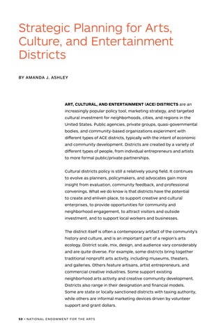 50 • NATIONAL ENDOWMENT FOR THE ARTS
ART, CULTURAL, AND ENTERTAINMENT (ACE) DISTRICTS are an
increasingly popular policy tool, marketing strategy, and targeted
cultural investment for neighborhoods, cities, and regions in the
United States. Public agencies, private groups, quasi-governmental
bodies, and community-based organizations experiment with
different types of ACE districts, typically with the intent of economic
and community development. Districts are created by a variety of
different types of people, from individual entrepreneurs and artists
to more formal public/private partnerships.
Cultural districts policy is still a relatively young field. It continues
to evolve as planners, policymakers, and advocates gain more
insight from evaluation, community feedback, and professional
convenings. What we do know is that districts have the potential
to create and enliven place, to support creative and cultural
enterprises, to provide opportunities for community and
neighborhood engagement, to attract visitors and outside
investment, and to support local workers and businesses.
The district itself is often a contemporary artifact of the community’s
history and culture, and is an important part of a region’s arts
ecology. District scale, mix, design, and audience vary considerably
and are quite diverse. For example, some districts bring together
traditional nonprofit arts activity, including museums, theaters,
and galleries. Others feature artisans, artist entrepreneurs, and
commercial creative industries. Some support existing
neighborhood arts activity and creative community development.
Districts also range in their designation and financial models.
Some are state or locally sanctioned districts with taxing authority,
while others are informal marketing devices driven by volunteer
support and grant dollars.
BY AMANDA J. ASHLEY
Strategic Planning for Arts,
Culture, and Entertainment
Districts
 