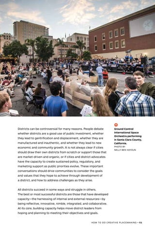 HOW TO DO CREATIVE PLACEMAKING • 51
Districts can be controversial for many reasons. People debate
whether districts are a good use of public investment, whether
they lead to gentrification and displacement, whether they are
manufactured and inauthentic, and whether they lead to new
economic and community growth. It is not always clear if cities
should draw their own districts from scratch or support those that
are market-driven and organic, or if cities and district advocates
have the capacity to create sustained policy, regulatory, and
marketing support as public priorities evolve. These important
conversations should drive communities to consider the goals
and values that they hope to achieve through development of
a district, and how to address challenges as they arise.
All districts succeed in some ways and struggle in others.
The best or most successful districts are those that have developed
capacity—the harnessing of internal and external resources—by
being reflective, innovative, nimble, integrated, and collaborative.
At its core, building capacity helps move district leaders from
hoping and planning to meeting their objectives and goals.
(-^)
Ground Control
International Space
Orchestra performing
in Santa Clara County,
California.
PHOTO BY
NELLY BEN HAYOUN
 