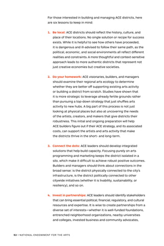 52 • NATIONAL ENDOWMENT FOR THE ARTS
For those interested in building and managing ACE districts, here
are six lessons to keep in mind:
1.	 Be local: ACE districts should reflect the history, culture, and
place of their locations. No single solution or recipe for success
exists. While it is helpful to see how others have proceeded,
it is dangerous and ill-advised to follow their same path, as the
political, economic, and social environments all reflect different
realities and constraints. A more thoughtful and context-sensitive
approach leads to more authentic districts that represent not
just creative economies but creative societies.
2.	 Do your homework: ACE visionaries, builders, and managers
should examine their regional arts ecology to determine
whether they are better off supporting existing arts activity
or building a district from scratch. Studies have shown that
it is more strategic to leverage already fertile grounds rather
than pursuing a top-down strategy that just shuffles arts
activity to new hubs. A big part of this process is not just
looking at physical places but also at uncovering the needs
of the artists, creators, and makers that give districts their
robustness. This initial and ongoing preparation will help
ACE builders figure out if their ACE strategy, and its associated
costs, can support the artists and arts activity that make
the districts thrive in the short- and long-term.
3.	 Connect the dots: ACE leaders should develop integrated
solutions that help build capacity. Focusing purely on arts
programming and marketing keeps the district isolated in a
silo, which make it difficult to achieve robust positive outcomes.
Builders and managers should think about connections in the
broad sense: is the district physically connected to the city’s
infrastructure, is the district politically connected to other
citywide initiatives (whether it is livability, sustainability, or
resiliency), and so on.
4.	 Invest in partnerships: ACE leaders should identify stakeholders
that can bring essential political, financial, regulatory, and cultural
resources and expertise. It is wise to create partnerships from a
diverse set of interests—whether it is well-funded foundations,
entrenched neighborhood organizations, nearby universities
and colleges, invested business and community advocates,
 