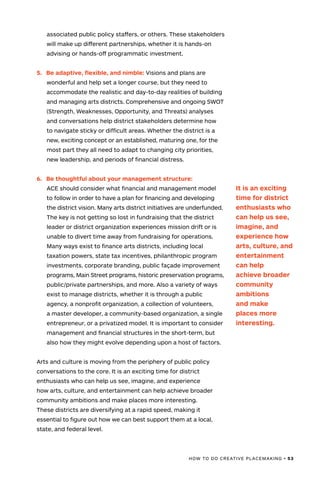 HOW TO DO CREATIVE PLACEMAKING • 53
associated public policy staffers, or others. These stakeholders
will make up different partnerships, whether it is hands-on
advising or hands-off programmatic investment.
5.	 Be adaptive, flexible, and nimble: Visions and plans are
wonderful and help set a longer course, but they need to
accommodate the realistic and day-to-day realities of building
and managing arts districts. Comprehensive and ongoing SWOT
(Strength, Weaknesses, Opportunity, and Threats) analyses
and conversations help district stakeholders determine how
to navigate sticky or difficult areas. Whether the district is a
new, exciting concept or an established, maturing one, for the
most part they all need to adapt to changing city priorities,
new leadership, and periods of financial distress.
6.	 Be thoughtful about your management structure:
ACE should consider what financial and management model
to follow in order to have a plan for financing and developing
the district vision. Many arts district initiatives are underfunded.
The key is not getting so lost in fundraising that the district
leader or district organization experiences mission drift or is
unable to divert time away from fundraising for operations.
Many ways exist to finance arts districts, including local
taxation powers, state tax incentives, philanthropic program
investments, corporate branding, public façade improvement
programs, Main Street programs, historic preservation programs,
public/private partnerships, and more. Also a variety of ways
exist to manage districts, whether it is through a public
agency, a nonprofit organization, a collection of volunteers,
a master developer, a community-based organization, a single
entrepreneur, or a privatized model. It is important to consider
management and financial structures in the short-term, but
also how they might evolve depending upon a host of factors.
Arts and culture is moving from the periphery of public policy
conversations to the core. It is an exciting time for district
enthusiasts who can help us see, imagine, and experience
how arts, culture, and entertainment can help achieve broader
community ambitions and make places more interesting.
These districts are diversifying at a rapid speed, making it
essential to figure out how we can best support them at a local,
state, and federal level.
It is an exciting
time for district
enthusiasts who
can help us see,
imagine, and
experience how
arts, culture, and
entertainment
can help
achieve broader
community
ambitions
and make
places more
interesting.
 