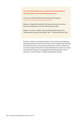 54 • NATIONAL ENDOWMENT FOR THE ARTS
For more information on art, cultural, and entertainment
districts, please visit the following resources:
Americans for the Arts National Cultural District Exchange at
www.AmericansfortheArts.org/CulturalDistricts
Ashley, A.J. “Beyond the Aesthetic: The Historical Pursuit of Local Arts
Economic Development.” Journal of Planning History. 2015.
Sagalyn, L.B. and A.J. Ashley. “Cities as Entertainment Centers: Can
Transformative Projects Create Place?” disP - The Planning Review. 2014.
Amanda J. Ashley is an assistant professor in the Community and Regional
Planning Department of the School of Public Service at Boise State University.
She teaches economic and community development, and her research has
covered the topics of the politics of urban development and land use change,
the relationship between civic engagement and planning policy, and the
dynamics of communication in strategic planning and visioning.
 