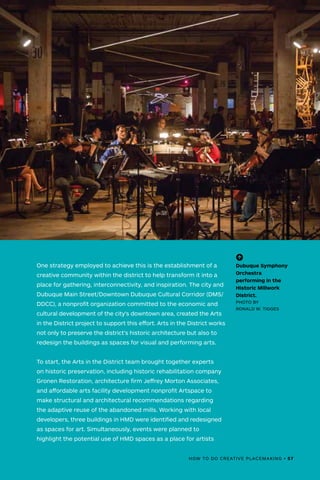 HOW TO DO CREATIVE PLACEMAKING • 57
(-^)
Dubuque Symphony
Orchestra
performing in the
Historic Millwork
District.
PHOTO BY
RONALD W. TIGGES
One strategy employed to achieve this is the establishment of a
creative community within the district to help transform it into a
place for gathering, interconnectivity, and inspiration. The city and
Dubuque Main Street/Downtown Dubuque Cultural Corridor (DMS/
DDCC), a nonprofit organization committed to the economic and
cultural development of the city's downtown area, created the Arts
in the District project to support this effort. Arts in the District works
not only to preserve the district’s historic architecture but also to
redesign the buildings as spaces for visual and performing arts.
To start, the Arts in the District team brought together experts
on historic preservation, including historic rehabilitation company
Gronen Restoration, architecture firm Jeffrey Morton Associates,
and affordable arts facility development nonprofit Artspace to
make structural and architectural recommendations regarding
the adaptive reuse of the abandoned mills. Working with local
developers, three buildings in HMD were identified and redesigned
as spaces for art. Simultaneously, events were planned to
highlight the potential use of HMD spaces as a place for artists
 