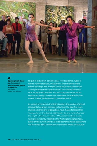 to gather and attract a diverse, year-round audience. Types of
events included festivals, installations, and exhibitions. Most
events were kept free and open to the public with free shuttles
running between event spaces, thanks to a collaboration with
local transportation officials. This arts programming served to
emphasize the city’s interest and investment in broadening arts
access in HMD, and improving its overall economy.
As a result of the Arts in the District project, the number of annual
arts events has grown from one to four over the past few years,
and two nonprofit arts organizations have chosen to locate their
headquarters in the district. Additionally, the arts have influenced
the neighborhoods surrounding HMD, with three street murals
having been recently installed in the Washington neighborhood.
Based on this current activity, an initial economic impact assessment
has estimated a $47.2 million annual economic impact on Dubuque.
(-^)
Opening night dance
performance at
Voices, a repurposed
warehouse.
PHOTO BY
RONALD W. TIGGES
58 • NATIONAL ENDOWMENT FOR THE ARTS
 