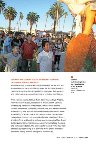 HOW TO DO CREATIVE PLACEMAKING • 61
CAN ARTS AND CULTURE MAKE A SIGNIFICANT ECONOMIC
DIFFERENCE IN RURAL AMERICA?
With leadership from the National Endowment for the Arts and
a consortium of national philanthropies (i.e. ArtPlace America),
many rural communities are exploring strategies that use arts
and culture as new economic drivers to revitalize their towns.
From Haines, Alaska, to Blue River, California, and Ajo, Arizona,
from Wisconsin Rapids, Wisconsin, to Wilson, North Carolina,
Whitesburg, Kentucky, and Eastport, Maine—local leaders,
citizens, nonprofits, community foundations, and elected officials
are exploring new approaches to revitalizing their towns. Some
are working to attract new artists, entrepreneurs, rural-based
teleworkers, boomer retirees, and millennial “creatives.” Others
are identifying and building on local assets, restoring Main Street
buildings and performance venues, and nurturing local theaters
and homegrown bands. The challenge for leaders in this new field
of creative placemaking is to combine these efforts to create
economic vitality without losing local authenticity.
(-^)
Children
participating in the
Ajo Plaza Festival
in Ajo, Arizona.
PHOTO BY
JEWEL CLEARWATER,
ISDA
 