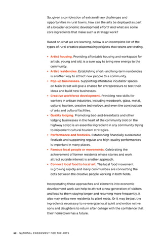 62 • NATIONAL ENDOWMENT FOR THE ARTS
So, given a combination of extraordinary challenges and
opportunities in rural towns, how can the arts be deployed as part
of a broader economic development effort? And what are some
core ingredients that make such a strategy work?
Based on what we are learning, below is an incomplete list of the
types of rural creative placemaking projects that towns are testing.
•	 Artist housing. Providing affordable housing and workspace for
artists, young and old, is a sure way to bring new energy to the
community.
•	 Artist residencies. Establishing short- and long-term residencies
is another way to attract new people to a community.
•	 Pop-up businesses. Supporting affordable incubator spaces
on Main Street will give a chance for entrepreneurs to test their
ideas and build new businesses.
•	 Creative workforce development. Providing new skills for
workers in artisan industries, including woodwork, glass, metal,
cultural tourism, creative technology, and even the construction
of arts and cultural facilities.
•	 Quality lodging. Promoting bed-and-breakfasts and other
lodging businesses in the heart of the community (not on the
highway strip!) is an essential ingredient in any community trying
to implement cultural tourism strategies.
•	 Performance and festivals. Establishing financially sustainable
festivals and supporting regular and high-quality performances
is important in many places.
•	 Famous local people or movements. Celebrating the
achievement of former residents whose stories and work
attract outside interest is another approach.
•	 Connect local food to local art. The local food movement
is growing rapidly and many communities are connecting the
dots between the creative people working in both fields.
Incorporating these approaches and elements into economic
development work can help to attract a new generation of visitors
and lead to them staying longer and returning more frequently. It
also may entice new residents to plant roots. Or it may be just the
ingredients necessary to re-energize local spirit and entice native
sons and daughters to return after college with the confidence that
their hometown has a future.
 