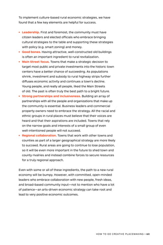 HOW TO DO CREATIVE PLACEMAKING • 63
To implement culture-based rural economic strategies, we have
found that a few key elements are helpful for success.
•	 Leadership. First and foremost, the community must have
citizen leaders and elected officials who embrace bringing
cultural strategies to the table and supporting these strategies
with policy (e.g. smart zoning) and money.
•	 Good bones. Having attractive, well-constructed old buildings
is often an important ingredient to rural revitalization.
•	 Main Street focus. Towns that make a strategic decision to
target most public and private investments into the historic town
centers have a better chance of succeeding. As populations
shrink, investment and subsidy to rural highway strips further
diffuses economic activity and continues a town’s decline.
Young people, and really all people, liked the Main Streets
of old. The past is often truly the best path to a bright future.
•	 Strong partnerships and inclusiveness. Building an array of
partnerships with all the people and organizations that make up
the community is essential. Business leaders and commercial
property owners need to embrace the strategy. All the racial and
ethnic groups in rural places must believe that their voices are
heard and that their aspirations are included. Towns that rely
on the narrow goals and interests of a small group of even
well-intentioned people will not succeed.
•	 Regional collaboration. Towns that work with other towns and
counties as part of a larger geographical strategy are more likely
to succeed. Rural areas are going to continue to lose population,
so it will be even more important in the future to shed town and
county rivalries and instead combine forces to secure resources
for a truly regional approach.
Even with some or all of these ingredients, the path to a new rural
economy will be bumpy. However, with committed, open-minded
leaders who embrace collaboration with new people, fresh ideas,
and broad-based community input—not to mention who have a lot
of patience—an arts-driven economic strategy can take root and
lead to very positive economic outcomes.
 