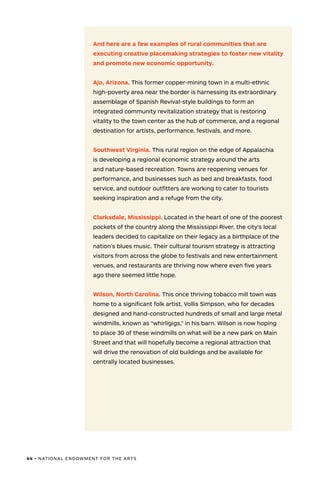 64 • NATIONAL ENDOWMENT FOR THE ARTS
And here are a few examples of rural communities that are
executing creative placemaking strategies to foster new vitality
and promote new economic opportunity.
Ajo, Arizona. This former copper-mining town in a multi-ethnic
high-poverty area near the border is harnessing its extraordinary
assemblage of Spanish Revival-style buildings to form an
integrated community revitalization strategy that is restoring
vitality to the town center as the hub of commerce, and a regional
destination for artists, performance, festivals, and more.
Southwest Virginia. This rural region on the edge of Appalachia
is developing a regional economic strategy around the arts
and nature-based recreation. Towns are reopening venues for
performance, and businesses such as bed and breakfasts, food
service, and outdoor outfitters are working to cater to tourists
seeking inspiration and a refuge from the city.
Clarksdale, Mississippi. Located in the heart of one of the poorest
pockets of the country along the Mississippi River, the city’s local
leaders decided to capitalize on their legacy as a birthplace of the
nation’s blues music. Their cultural tourism strategy is attracting
visitors from across the globe to festivals and new entertainment
venues, and restaurants are thriving now where even five years
ago there seemed little hope.
Wilson, North Carolina. This once thriving tobacco mill town was
home to a significant folk artist, Vollis Simpson, who for decades
designed and hand-constructed hundreds of small and large metal
windmills, known as “whirligigs,” in his barn. Wilson is now hoping
to place 30 of these windmills on what will be a new park on Main
Street and that will hopefully become a regional attraction that
will drive the renovation of old buildings and be available for
centrally located businesses.
 