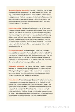 HOW TO DO CREATIVE PLACEMAKING • 65
Wisconsin Rapids, Wisconsin. The recent closure of a large paper
mill had huge negative impacts on the economic vibrancy of the
city. A local community foundation purchased the vacant former
headquarters of the local newspaper in the heart of downtown to
help counteract this economic slump. This new community hub
is intended to help attract other nearby investments and bring
businesses back to downtown.
Eastern Kentucky. The heart of coal country may be facing the
hardest current economic challenges of any region in the country.
But local and federal leadership of all political stripes are putting
their heads together to think of new approaches. In Whitesburg,
Appalshop, a longtime multimedia cultural leader in Appalachia,
provides media and technology training opportunities to youth
as one means of economic diversification. In Hazard, a new river
greenway trail in the heart of town is one piece of citizen-led
revitalization efforts.
Blue River, California. Nestled along the Mad River where the
Redwood Forest meets the Pacific, Blue River is home to Dell’Arte
International, a theater school and professional company that has
been a cultural hub for the area for 40 years. Dell’Arte recently
expanded its training facilities to an old industrial site, which now
also is home to a local brewery and beer garden.
Lanesboro, Minnesota. The town is executing a holistic strategy
to fortify its economy by designating itself as an “Arts Campus.”
Virtually anything that happens in the town aims to have some
connection to the arts, from galleries and restaurants on Main
Street to park trails and pedestrian walkways.
York, Alabama. The small, scrappy Coleman Arts Center is leading
the charge to integrate arts and commerce on the Main Street
of this quiet racially diverse town in the high-poverty area of the
agricultural Black Belt of the South, known for its rich black soils
and productive croplands. The arts center now owns nearly ten
buildings, including the local library. It hosts artist residencies, an
art gallery, and is developing a pop-up business incubator on Main
Street where local entrepreneurs can kick-start a business.
 