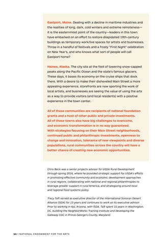 66 • NATIONAL ENDOWMENT FOR THE ARTS
Eastport, Maine. Dealing with a decline in maritime industries and
the realities of long, dark, cold winters and extreme remoteness—
it is the easternmost point of the country—leaders in this town
have embarked on an effort to restore dilapidated 19th-century
buildings as temporary work/live spaces for artists and businesses.
Throw in a handful of festivals and a frosty “First Night” celebration
on New Year’s, and who knows what sort of people will call
Eastport home?
Haines, Alaska. The city sits at the foot of towering snow-capped
peaks along the Pacific Ocean and the state’s famous glaciers.
These days, it bases its economy on the cruise ships that dock
there. With a desire to make their disheveled Main Street a more
appealing experience, storefronts are now sporting the work of
local artists, and businesses are seeing the value of using the arts
as a way to provide visitors (and local residents) with a positive
experience in the town center.
All of these communities are recipients of national foundation
grants and a host of other public and private investments.
All of these towns also have big challenges to overcome,
and economic transformation is in no way guaranteed.
With strategies focusing on their Main Street neighborhoods,
continued public and philanthropic investments, openness to
change and innovation, tolerance of new viewpoints and diverse
populations, rural communities across the country will have a
better chance of creating new economic opportunities.
Chris Beck was a senior projects advisor for USDA Rural Development
through spring 2016, where he provided strategic support for USDA's efforts
in promoting effective community and economic development approaches
in rural regions, collaborating with national and regional philanthropies to
leverage greater support in rural America, and strategizing around local
and regional food systems policy.
Tracy Taft served as executive director of the International Sonoran Desert
Alliance (ISDA) for 13 years and continues to work as its executive advisor.
Prior to working in Ajo, Arizona, with ISDA, Taft spent 15 years in Washington,
DC, building the NeighborWorks Training Institute and developing the
Gateway CDC in Prince George’s County, Maryland.
 