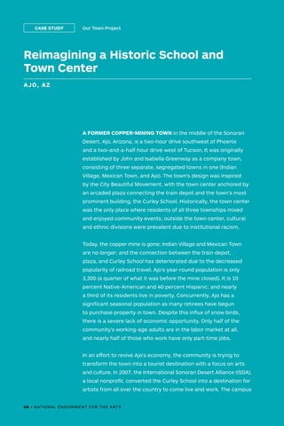 68 • NATIONAL ENDOWMENT FOR THE ARTS
A FORMER COPPER-MINING TOWN in the middle of the Sonoran
Desert, Ajo, Arizona, is a two-hour drive southwest of Phoenix
and a two-and-a-half-hour drive west of Tucson. It was originally
established by John and Isabella Greenway as a company town,
consisting of three separate, segregated towns in one (Indian
Village, Mexican Town, and Ajo). The town’s design was inspired
by the City Beautiful Movement, with the town center anchored by
an arcaded plaza connecting the train depot and the town’s most
prominent building, the Curley School. Historically, the town center
was the only place where residents of all three townships mixed
and enjoyed community events; outside the town center, cultural
and ethnic divisions were prevalent due to institutional racism.
Today, the copper mine is gone; Indian Village and Mexican Town
are no longer; and the connection between the train depot,
plaza, and Curley School has deteriorated due to the decreased
popularity of railroad travel. Ajo’s year-round population is only
3,300 (a quarter of what it was before the mine closed). It is 10
percent Native-American and 40 percent Hispanic; and nearly
a third of its residents live in poverty. Concurrently, Ajo has a
significant seasonal population as many retirees have begun
to purchase property in town. Despite this influx of snow birds,
there is a severe lack of economic opportunity. Only half of the
community’s working-age adults are in the labor market at all,
and nearly half of those who work have only part-time jobs.
In an effort to revive Ajo’s economy, the community is trying to
transform the town into a tourist destination with a focus on arts
and culture. In 2007, the International Sonoran Desert Alliance (ISDA),
a local nonprofit, converted the Curley School into a destination for
artists from all over the country to come live and work. The campus
Reimagining a Historic School and
Town Center
AJO, AZ
Our Town ProjectCASE STUDY
68 • NATIONAL ENDOWMENT FOR THE ARTS
 