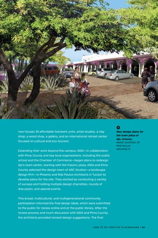 HOW TO DO CREATIVE PLACEMAKING • 69
now houses 30 affordable live/work units, artist studios, a clay
shop, a wood shop, a gallery, and an international retreat center
focused on cultural and eco-tourism.
Extending their work beyond the campus, ISDA—in collaboration
with Pima County and key local organizations, including the public
school and the Chamber of Commerce—began plans to redesign
Ajo’s town center, starting with the historic plaza. ISDA and Pima
County selected the design team of ARC Studios—a landscape
design firm—in Phoenix and Rob Paulus Architects in Tucson to
develop plans for the site. They started by conducting a variety
of surveys and holding multiple design charrettes, rounds of
discussion, and special events.
This broad, multicultural, and multigenerational community
participation informed the final design ideas, which were submitted
to the public for review online and at the public library. After the
review process and much discussion with ISDA and Pima County,
the architects provided revised design suggestions. The final
(-^)
New design plans for
the town plaza of
Ajo, Arizona.
IMAGE COURTESY OF
ROB PAULUS
ARCHITECTS
HOW TO DO CREATIVE PLACEMAKING • 69
 
