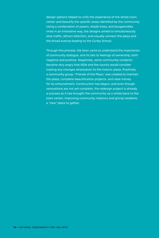 70 • NATIONAL ENDOWMENT FOR THE ARTS
design options helped to unify the experience of the whole town
center and beautify the specific areas identified by the community.
Using a combination of pavers, shade trees, and bougainvillea
vines in an innovative way, the designs aimed to simultaneously
slow traffic, attract attention, and visually connect the plaza and
the broad avenue leading to the Curley School.
Through this process, the town came to understand the importance
of community dialogue, and its ties to feelings of ownership, both
negative and positive. Negatively, some community residents
became very angry that ISDA and the county would consider
making any changes whatsoever to the historic plaza. Positively,
a community group, “Friends of the Plaza,” was created to maintain
the plaza, complete beautification projects, and raise money
for its enhancement. Construction has begun, and even though
renovations are not yet complete, the redesign project is already
a success as it has brought the community as a whole back to the
town center, improving community relations and giving residents
a “new” place to gather.
70 • NATIONAL ENDOWMENT FOR THE ARTS
 