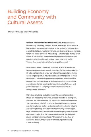74 • NATIONAL ENDOWMENT FOR THE ARTS
WHEN A FRIEND VISITING FROM PHILADELPHIA compared
Whitesburg, Kentucky, to Stars Hollow, all she got from us was a
blank stare. Turns out Stars Hollow is the setting of Gilmore Girls:
a small idyllic town, rural and intimate, yet diverse and open-minded.
When our friend arrived in Whitesburg—a former coal-mining town
in one of the poorest and sickest Congressional districts in the
country—she thought such a place could exist only on TV.
Twenty-four hours later, she had changed her mind.
	
What did it? Was it coffee and breakfast at a local restaurant,
whose owners routinely keep it open late for community events?
Or late-night drinks at a new bar where the proprietor, a former
opera singer, spent an hour discussing the finer points of vocal
technique? Or the time spent browsing books and crafts at an
Appalachian heritage store, enjoying music at a cooperatively
owned record shop, sharing stories with locals of all ages and
political stripes, or sampling homemade moonshine at a
family-owned distillery?
More than anything, probably, it was the general sense that
things are happening here. Yes, the coal industry is pulling out,
and jobs are on the decline. (At last count, there are fewer than
100 coal-mining jobs left in Letcher County.) Yet young people
are starting tattoo parlors and artist collectives. Senior citizens
are fighting to keep their defunded community centers open.
High school students and retirees alike host programs on WMMT
community radio. And the independent weekly, the Mountain
Eagle, still bears the masthead: “It Screams!” In the face of
economic decline, the people of Whitesburg are building
a new economy.
BY BEN FINK AND MIMI PICKERING
Building Economy
and Community with
Cultural Assets
 