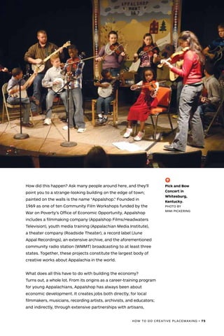 HOW TO DO CREATIVE PLACEMAKING • 75
How did this happen? Ask many people around here, and they’ll
point you to a strange-looking building on the edge of town;
painted on the walls is the name “Appalshop.” Founded in
1969 as one of ten Community Film Workshops funded by the
War on Poverty’s Office of Economic Opportunity, Appalshop
includes a filmmaking company (Appalshop Films/Headwaters
Television), youth media training (Appalachian Media Institute),
a theater company (Roadside Theater), a record label (June
Appal Recordings), an extensive archive, and the aforementioned
community radio station (WMMT) broadcasting to at least three
states. Together, these projects constitute the largest body of
creative works about Appalachia in the world.
What does all this have to do with building the economy?
Turns out, a whole lot. From its origins as a career-training program
for young Appalachians, Appalshop has always been about
economic development. It creates jobs both directly, for local
filmmakers, musicians, recording artists, archivists, and educators;
and indirectly, through extensive partnerships with artisans,
(-^)
Pick and Bow
Concert in
Whitesburg,
Kentucky.
PHOTO BY
MIMI PICKERING
 