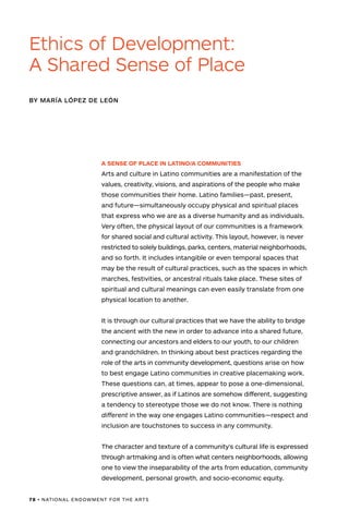 78 • NATIONAL ENDOWMENT FOR THE ARTS
A SENSE OF PLACE IN LATINO/A COMMUNITIES
Arts and culture in Latino communities are a manifestation of the
values, creativity, visions, and aspirations of the people who make
those communities their home. Latino families—past, present,
and future—simultaneously occupy physical and spiritual places
that express who we are as a diverse humanity and as individuals.
Very often, the physical layout of our communities is a framework
for shared social and cultural activity. This layout, however, is never
restricted to solely buildings, parks, centers, material neighborhoods,
and so forth. It includes intangible or even temporal spaces that
may be the result of cultural practices, such as the spaces in which
marches, festivities, or ancestral rituals take place. These sites of
spiritual and cultural meanings can even easily translate from one
physical location to another.
It is through our cultural practices that we have the ability to bridge
the ancient with the new in order to advance into a shared future,
connecting our ancestors and elders to our youth, to our children
and grandchildren. In thinking about best practices regarding the
role of the arts in community development, questions arise on how
to best engage Latino communities in creative placemaking work.
These questions can, at times, appear to pose a one-dimensional,
prescriptive answer, as if Latinos are somehow different, suggesting
a tendency to stereotype those we do not know. There is nothing
different in the way one engages Latino communities—respect and
inclusion are touchstones to success in any community.
The character and texture of a community’s cultural life is expressed
through artmaking and is often what centers neighborhoods, allowing
one to view the inseparability of the arts from education, community
development, personal growth, and socio-economic equity.
BY MARÍA LÓPEZ DE LEÓN
Ethics of Development:
A Shared Sense of Place
 