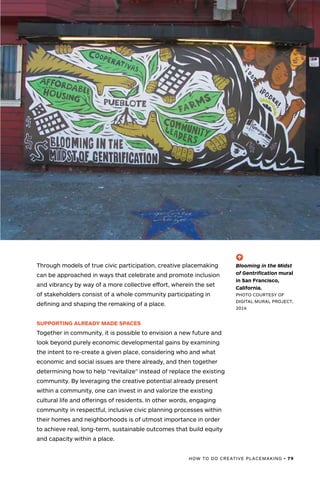 HOW TO DO CREATIVE PLACEMAKING • 79
(-^)
Blooming in the Midst
of Gentrification mural
in San Francisco,
California.
PHOTO COURTESY OF
DIGITAL MURAL PROJECT,
2014
Through models of true civic participation, creative placemaking
can be approached in ways that celebrate and promote inclusion
and vibrancy by way of a more collective effort, wherein the set
of stakeholders consist of a whole community participating in
defining and shaping the remaking of a place.
SUPPORTING ALREADY MADE SPACES
Together in community, it is possible to envision a new future and
look beyond purely economic developmental gains by examining
the intent to re-create a given place, considering who and what
economic and social issues are there already, and then together
determining how to help “revitalize” instead of replace the existing
community. By leveraging the creative potential already present
within a community, one can invest in and valorize the existing
cultural life and offerings of residents. In other words, engaging
community in respectful, inclusive civic planning processes within
their homes and neighborhoods is of utmost importance in order
to achieve real, long-term, sustainable outcomes that build equity
and capacity within a place.
 