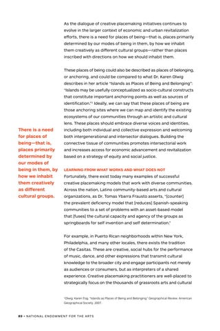 80 • NATIONAL ENDOWMENT FOR THE ARTS
1
Olwig, Karen Fog. “Islands as Places of Being and Belonging.” Geographical Review. American
Geographical Society. 2007.
As the dialogue of creative placemaking initiatives continues to
evolve in the larger context of economic and urban revitalization
efforts, there is a need for places of being—that is, places primarily
determined by our modes of being in them, by how we inhabit
them creatively as different cultural groups—rather than places
inscribed with directions on how we should inhabit them.
These places of being could also be described as places of belonging,
or anchoring, and could be compared to what Dr. Karen Olwig
describes in her article “Islands as Places of Being and Belonging”:
“Islands may be usefully conceptualized as socio-cultural constructs
that constitute important anchoring points as well as sources of
identification.”1
Ideally, we can say that these places of being are
those anchoring sites where we can map and identify the existing
ecosystems of our communities through an artistic and cultural
lens. These places should embrace diverse voices and identities,
including both individual and collective expression and welcoming
both intergenerational and intersector dialogues. Building the
connective tissue of communities promotes intersectorial work
and increases access for economic advancement and revitalization
based on a strategy of equity and social justice.
LEARNING FROM WHAT WORKS AND WHAT DOES NOT
Fortunately, there exist today many examples of successful
creative placemaking models that work with diverse communities.
Across the nation, Latino community-based arts and cultural
organizations, as Dr. Tomas Ybarra Frausto asserts, “[counter]
the prevalent deficiency model that [reduces] Spanish-speaking
communities to a set of problems with an asset-based model
that [fuses] the cultural capacity and agency of the groups as
springboards for self invention and self determination.”
For example, in Puerto Rican neighborhoods within New York,
Philadelphia, and many other locales, there exists the tradition
of the Casitas. These are creative, social hubs for the performance
of music, dance, and other expressions that transmit cultural
knowledge to the broader city and engage participants not merely
as audiences or consumers, but as interpreters of a shared
experience. Creative placemaking practitioners are well-placed to
strategically focus on the thousands of grassroots arts and cultural
There is a need
for places of
being—that is,
places primarily
determined by
our modes of
being in them, by
how we inhabit
them creatively
as different
cultural groups.
 