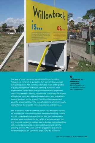 this type of work, having co-founded the Center for Urban
Pedagogy, a nonprofit organization that uses art to encourage
civic participation. Woo contributed artistic vision and expertise
in public engagement and urban planning. Numerous local
organizations served as on-the-ground community organizers,
conducting outreach, hosting focus groups, connecting the Project
Willowbrook team with additional stakeholders, and giving team
leaders feedback on the project. Their intensive engagement
gave the project validity in the eyes of residents, which ultimately
strengthened the project's content, audience, and relevance.
This project was not the first time groups had developed visions
for Willowbrook; the community had developed planning fatigue
and felt tired of contributing to visions that, over the course of
decades, went unrealized. So for LACAC, the challenge was not
only to create a visioning tool but also to develop real relationships
with residents in order to overcome disillusionment with the
planning process. The team split the project into two phases.
For the first phase, LA Commons and LACAC did extensive
(-^)
“Willowbrook is…”
billboard in
Los Angeles.
PHOTO COURTESY OF
LOS ANGELES COUNTY
ARTS COMMISSION
HOW TO DO CREATIVE PLACEMAKING • 83
 