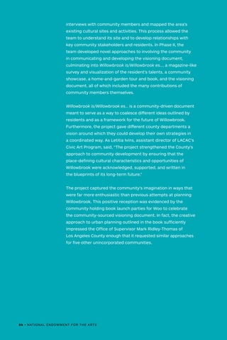 interviews with community members and mapped the area’s
existing cultural sites and activities. This process allowed the
team to understand its site and to develop relationships with
key community stakeholders and residents. In Phase II, the
team developed novel approaches to involving the community
in communicating and developing the visioning document,
culminating into Willowbrook is/Willowbrook es…, a magazine-like
survey and visualization of the resident’s talents, a community
showcase, a home-and-garden tour and book, and the visioning
document, all of which included the many contributions of
community members themselves.
Willowbrook is/Willowbrook es… is a community-driven document
meant to serve as a way to coalesce different ideas outlined by
residents and as a framework for the future of Willowbrook.
Furthermore, the project gave different county departments a
vision around which they could develop their own strategies in
a coordinated way. As Letitia Ivins, assistant director of LACAC's
Civic Art Program, said, “The project strengthened the County's
approach to community development by ensuring that the
place-defining cultural characteristics and opportunities of
Willowbrook were acknowledged, supported, and written in
the blueprints of its long-term future.”
The project captured the community’s imagination in ways that
were far more enthusiastic than previous attempts at planning
Willowbrook. This positive reception was evidenced by the
community holding book launch parties for Woo to celebrate
the community-sourced visioning document. In fact, the creative
approach to urban planning outlined in the book sufficiently
impressed the Office of Supervisor Mark Ridley-Thomas of
Los Angeles County enough that it requested similar approaches
for five other unincorporated communities.
84 • NATIONAL ENDOWMENT FOR THE ARTS
 