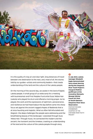 HOW TO DO CREATIVE PLACEMAKING • 87
It is the quality of crisp air and clear light, long distances of travel
between one destination to the next, and, most of all, the stories
told by our guides—artists and community leaders—that create
understanding of the land and the culture of the Lakota people.
On the morning of the second day, we awoke in the land of Oglala
Lakota people. A small group of us woke early for a meeting
with businessman and First Peoples Fund artist Guss Yellow Hair
(Lakota) who played his drum and offered a morning prayer. As he
played, the work and the expressions of optimism, perseverance,
and resilience we had heard about the day before came into sharp
focus set against the ancient ragged shapes of Badlands that is
at once haunting and majestic. What so often felt bifurcated and
illogical—the deep challenges the people were addressing and the
breathtaking beauty of the landscape—coexisted through Guss
Yellow Hair. Through music, he connected the modern and the
ancient, the transient and the timeless, creating an understanding
of the land and the culture of the Lakota people through story.
(-^)
In July 2015, Lakota
teenager Elizabeth
Eagle demonstrated
fancy shawl dancing
during the Cheyenne
River Youth Project's
inaugural RedCan
graffiti jam at the
innovative Waniyetu
Wowapi (Winter
Count) Art Park
on South Dakota’s
Cheyenne River Sioux
Reservation.
PHOTO BY RICHARD
STEINBERGER
COURTESY OF THE
CHEYENNE RIVER YOUTH
PROJECT
 