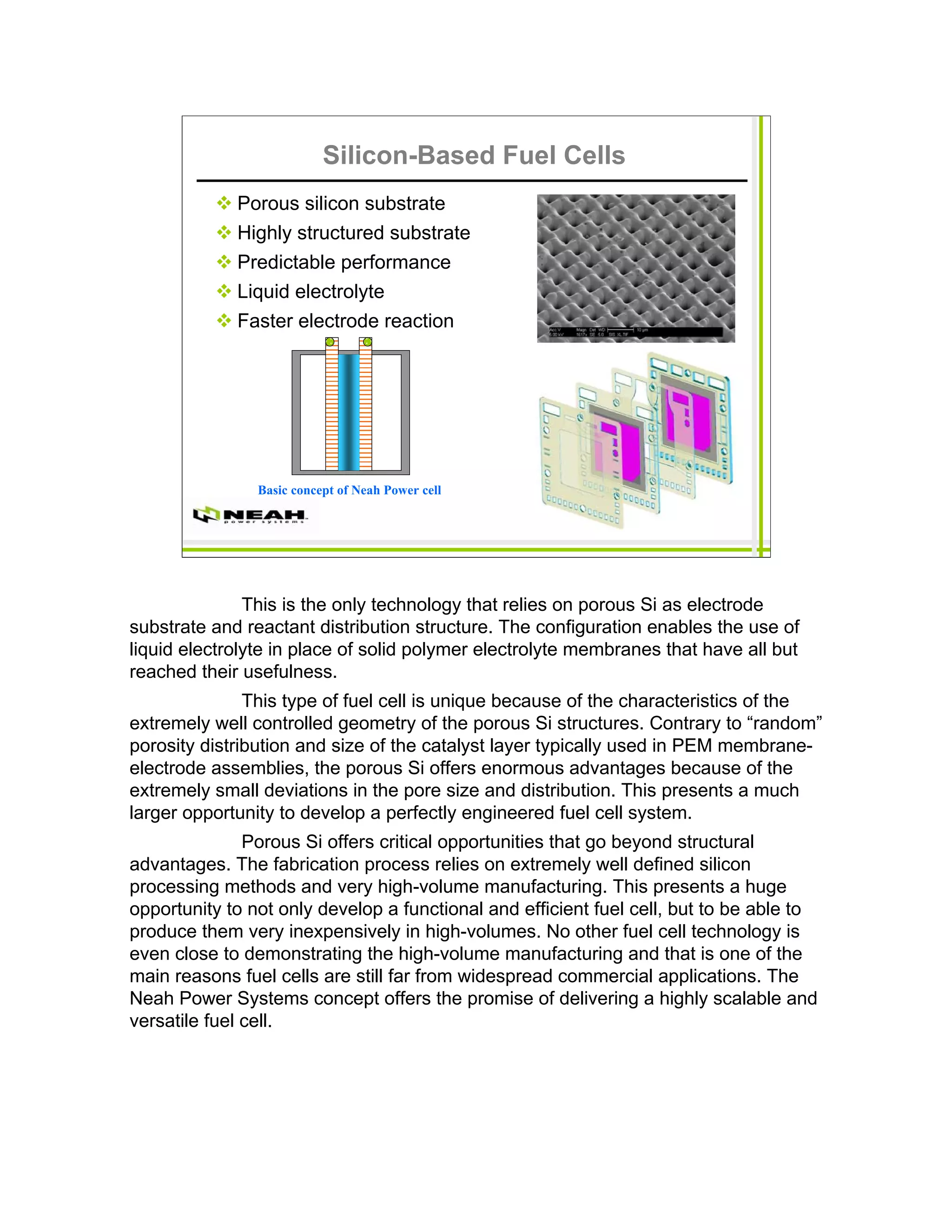 Silicon-Based Fuel Cells
             Porous silicon substrate
             Highly structured substrate
             Predictable performance
             Liquid electrolyte
             Faster electrode reaction




                Basic concept of Neah Power cell




               This is the only technology that relies on porous Si as electrode
substrate and reactant distribution structure. The configuration enables the use of
liquid electrolyte in place of solid polymer electrolyte membranes that have all but
reached their usefulness.
               This type of fuel cell is unique because of the characteristics of the
extremely well controlled geometry of the porous Si structures. Contrary to “random”
porosity distribution and size of the catalyst layer typically used in PEM membrane-
electrode assemblies, the porous Si offers enormous advantages because of the
extremely small deviations in the pore size and distribution. This presents a much
larger opportunity to develop a perfectly engineered fuel cell system.
               Porous Si offers critical opportunities that go beyond structural
advantages. The fabrication process relies on extremely well defined silicon
processing methods and very high-volume manufacturing. This presents a huge
opportunity to not only develop a functional and efficient fuel cell, but to be able to
produce them very inexpensively in high-volumes. No other fuel cell technology is
even close to demonstrating the high-volume manufacturing and that is one of the
main reasons fuel cells are still far from widespread commercial applications. The
Neah Power Systems concept offers the promise of delivering a highly scalable and
versatile fuel cell.
 