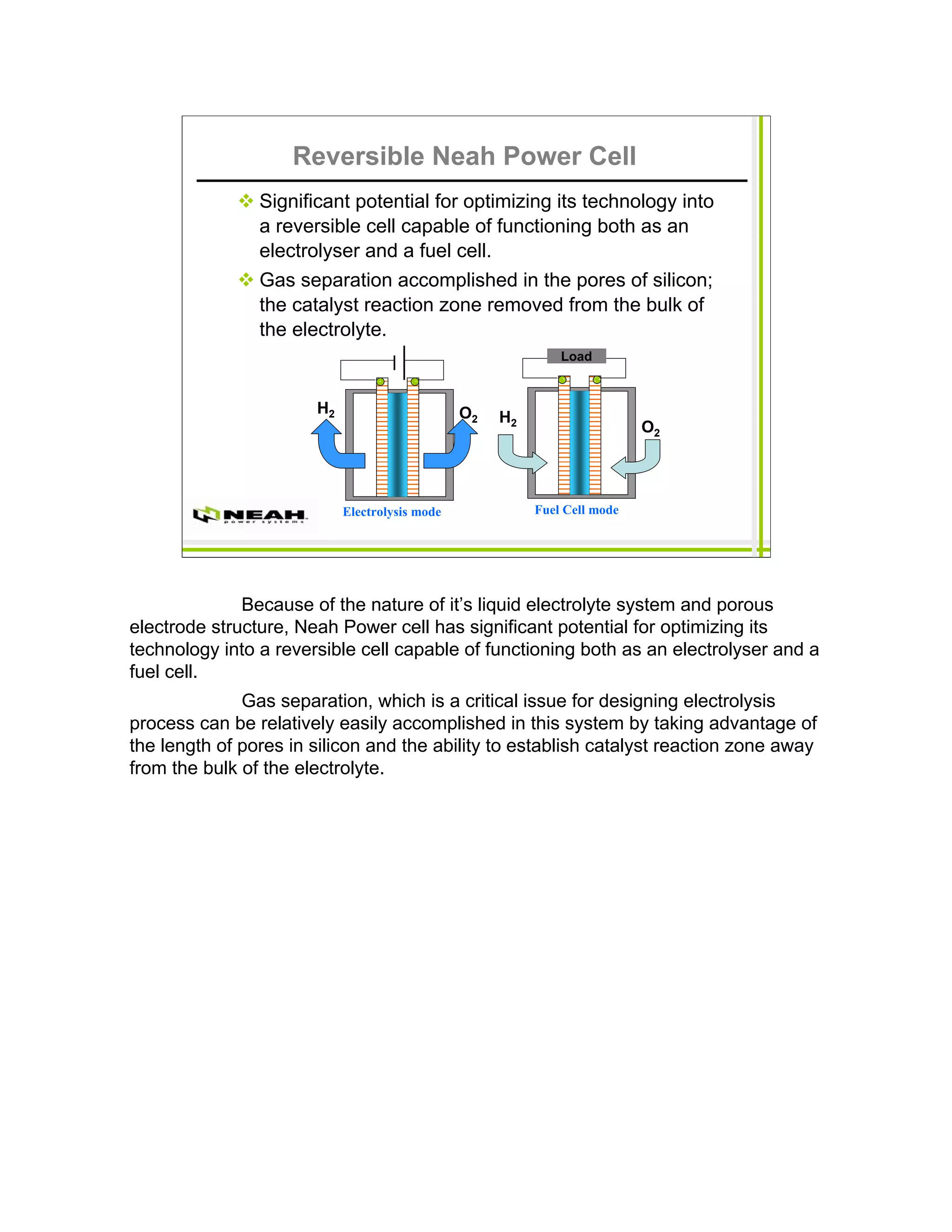 Reversible Neah Power Cell
                Significant potential for optimizing its technology into
                a reversible cell capable of functioning both as an
                electrolyser and a fuel cell.
                Gas separation accomplished in the pores of silicon;
                the catalyst reaction zone removed from the bulk of
                the electrolyte.
                                                              Load



                       H2                       O2   H2
                                                                           O2




                            Electrolysis mode             Fuel Cell mode




              Because of the nature of it’s liquid electrolyte system and porous
electrode structure, Neah Power cell has significant potential for optimizing its
technology into a reversible cell capable of functioning both as an electrolyser and a
fuel cell.
              Gas separation, which is a critical issue for designing electrolysis
process can be relatively easily accomplished in this system by taking advantage of
the length of pores in silicon and the ability to establish catalyst reaction zone away
from the bulk of the electrolyte.
 