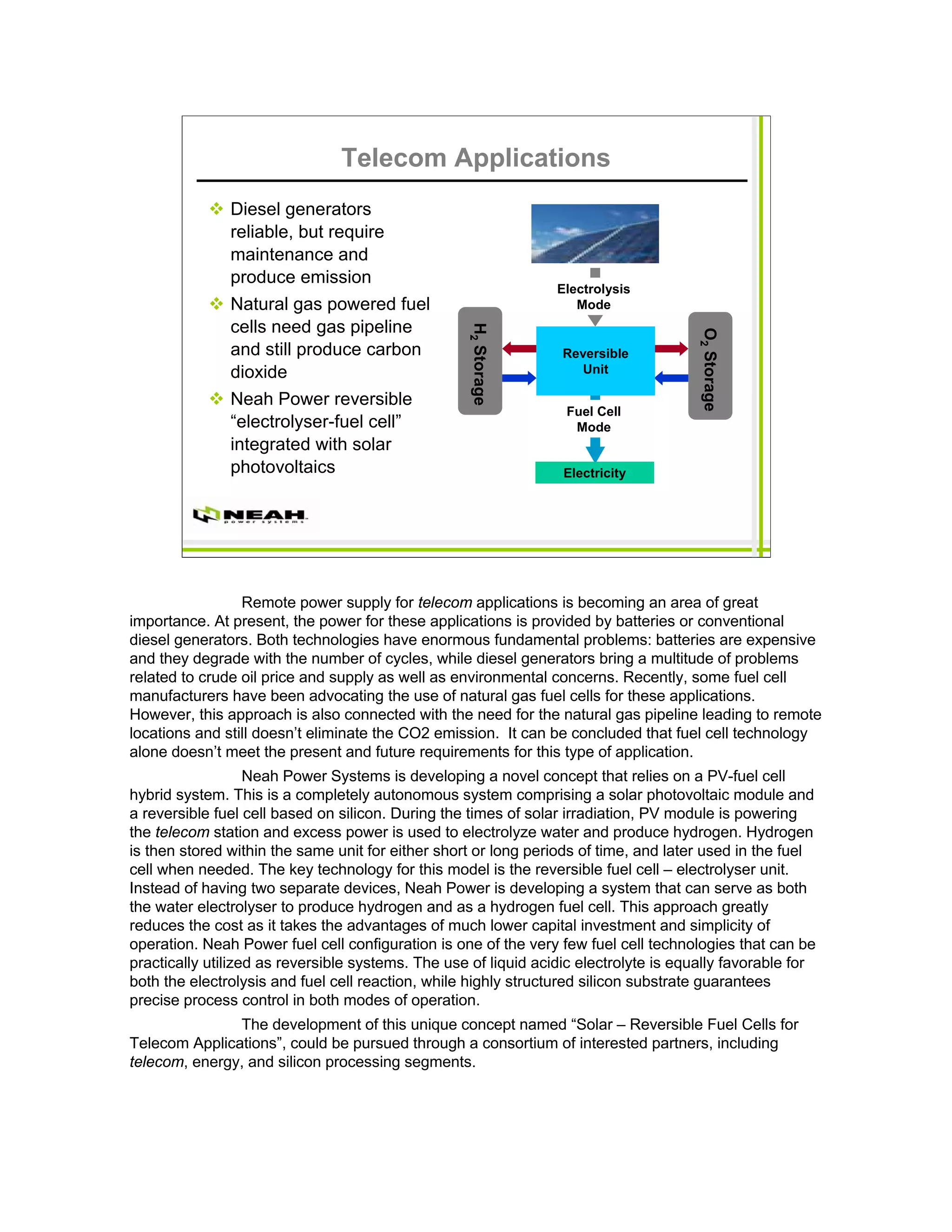 Telecom Applications
               Diesel generators
               reliable, but require
               maintenance and
               produce emission
                                                                 Electrolysis
               Natural gas powered fuel                             Mode
               cells need gas pipeline




                                                   H2 Storage




                                                                                       O2 Storage
               and still produce carbon                           Reversible
               dioxide                                              Unit

               Neah Power reversible
                                                                  Fuel Cell
               “electrolyser-fuel cell”                            Mode
               integrated with solar
               photovoltaics                                      Electricity




                 Remote power supply for telecom applications is becoming an area of great
importance. At present, the power for these applications is provided by batteries or conventional
diesel generators. Both technologies have enormous fundamental problems: batteries are expensive
and they degrade with the number of cycles, while diesel generators bring a multitude of problems
related to crude oil price and supply as well as environmental concerns. Recently, some fuel cell
manufacturers have been advocating the use of natural gas fuel cells for these applications.
However, this approach is also connected with the need for the natural gas pipeline leading to remote
locations and still doesn’t eliminate the CO2 emission. It can be concluded that fuel cell technology
alone doesn’t meet the present and future requirements for this type of application.
                   Neah Power Systems is developing a novel concept that relies on a PV-fuel cell
hybrid system. This is a completely autonomous system comprising a solar photovoltaic module and
a reversible fuel cell based on silicon. During the times of solar irradiation, PV module is powering
the telecom station and excess power is used to electrolyze water and produce hydrogen. Hydrogen
is then stored within the same unit for either short or long periods of time, and later used in the fuel
cell when needed. The key technology for this model is the reversible fuel cell – electrolyser unit.
Instead of having two separate devices, Neah Power is developing a system that can serve as both
the water electrolyser to produce hydrogen and as a hydrogen fuel cell. This approach greatly
reduces the cost as it takes the advantages of much lower capital investment and simplicity of
operation. Neah Power fuel cell configuration is one of the very few fuel cell technologies that can be
practically utilized as reversible systems. The use of liquid acidic electrolyte is equally favorable for
both the electrolysis and fuel cell reaction, while highly structured silicon substrate guarantees
precise process control in both modes of operation.
               The development of this unique concept named “Solar – Reversible Fuel Cells for
Telecom Applications”, could be pursued through a consortium of interested partners, including
telecom, energy, and silicon processing segments.
 