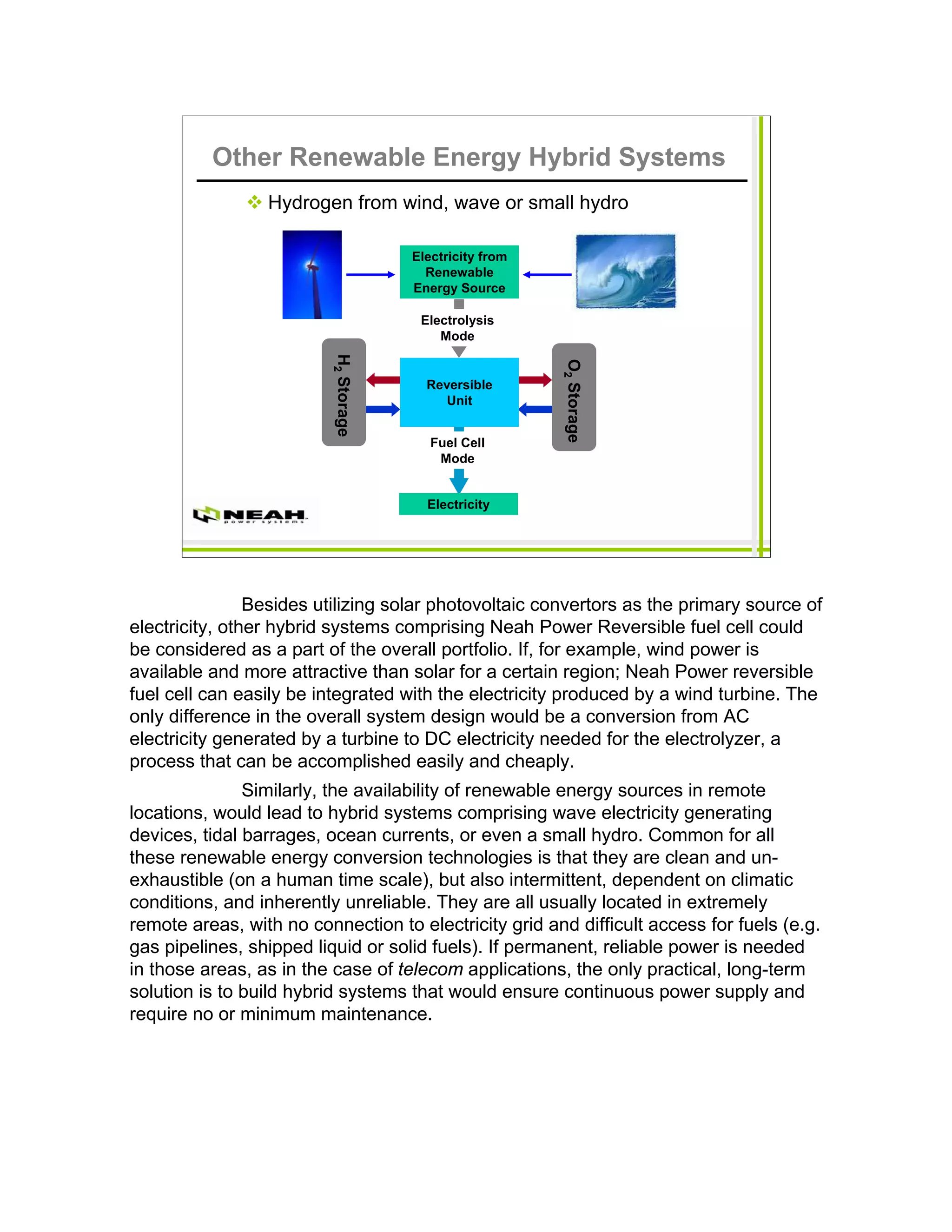 Other Renewable Energy Hybrid Systems
                 Hydrogen from wind, wave or small hydro

                                       Electricity from
                                         Renewable
                                       Energy Source

                                        Electrolysis
                          H2 Storage       Mode




                                                          O2 Storage
                                         Reversible
                                           Unit


                                          Fuel Cell
                                           Mode


                                         Electricity




                Besides utilizing solar photovoltaic convertors as the primary source of
electricity, other hybrid systems comprising Neah Power Reversible fuel cell could
be considered as a part of the overall portfolio. If, for example, wind power is
available and more attractive than solar for a certain region; Neah Power reversible
fuel cell can easily be integrated with the electricity produced by a wind turbine. The
only difference in the overall system design would be a conversion from AC
electricity generated by a turbine to DC electricity needed for the electrolyzer, a
process that can be accomplished easily and cheaply.
               Similarly, the availability of renewable energy sources in remote
locations, would lead to hybrid systems comprising wave electricity generating
devices, tidal barrages, ocean currents, or even a small hydro. Common for all
these renewable energy conversion technologies is that they are clean and un-
exhaustible (on a human time scale), but also intermittent, dependent on climatic
conditions, and inherently unreliable. They are all usually located in extremely
remote areas, with no connection to electricity grid and difficult access for fuels (e.g.
gas pipelines, shipped liquid or solid fuels). If permanent, reliable power is needed
in those areas, as in the case of telecom applications, the only practical, long-term
solution is to build hybrid systems that would ensure continuous power supply and
require no or minimum maintenance.
 