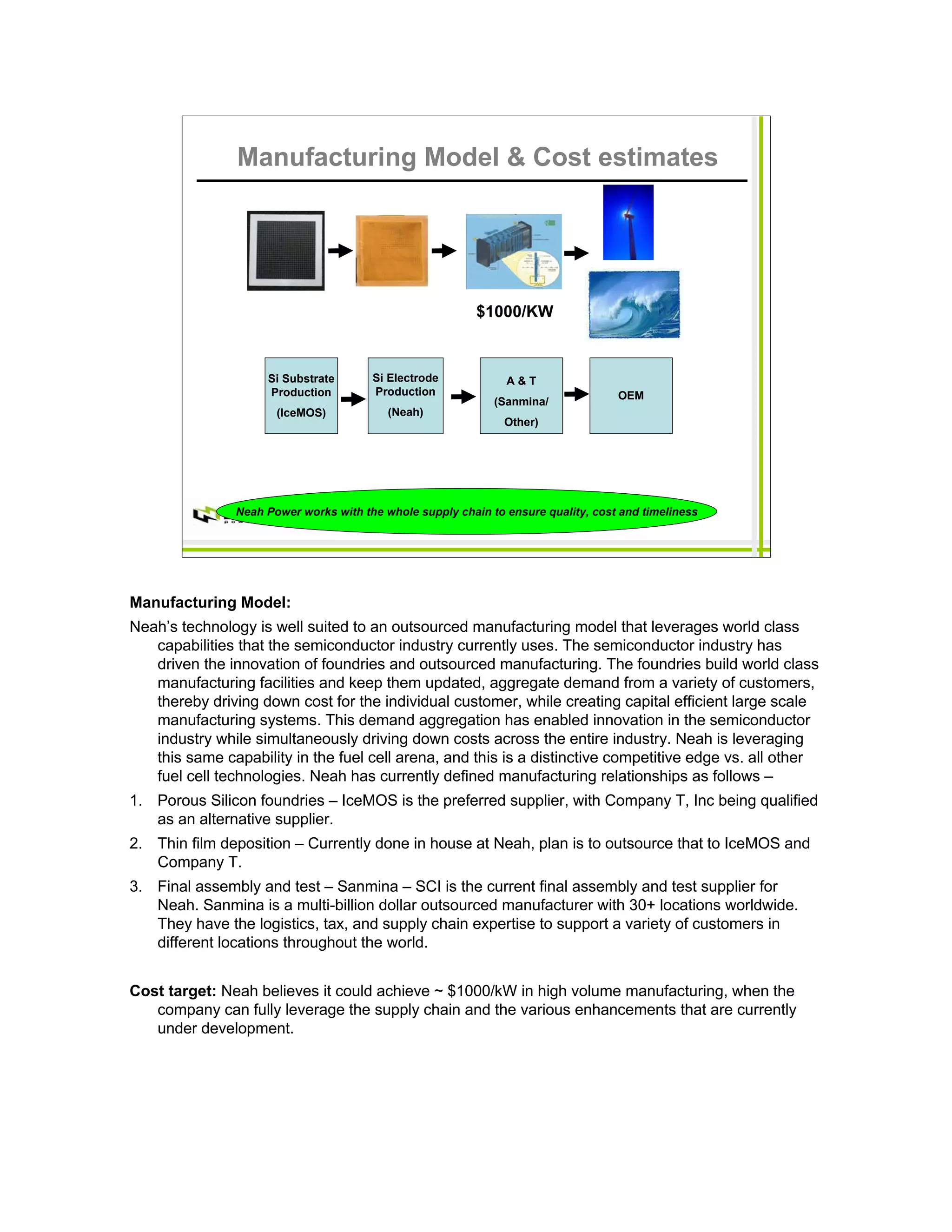 Manufacturing Model & Cost estimates




                                                           $1000/KW



                     Si Substrate       Si Electrode            A&T
                     Production         Production                                  OEM
                                                              (Sanmina/
                       (IceMOS)            (Neah)
                                                                Other)




                Neah Power works with the whole supply chain to ensure quality, cost and timeliness




Manufacturing Model:
Neah’s technology is well suited to an outsourced manufacturing model that leverages world class
   capabilities that the semiconductor industry currently uses. The semiconductor industry has
   driven the innovation of foundries and outsourced manufacturing. The foundries build world class
   manufacturing facilities and keep them updated, aggregate demand from a variety of customers,
   thereby driving down cost for the individual customer, while creating capital efficient large scale
   manufacturing systems. This demand aggregation has enabled innovation in the semiconductor
   industry while simultaneously driving down costs across the entire industry. Neah is leveraging
   this same capability in the fuel cell arena, and this is a distinctive competitive edge vs. all other
   fuel cell technologies. Neah has currently defined manufacturing relationships as follows –
1. Porous Silicon foundries – IceMOS is the preferred supplier, with Company T, Inc being qualified
   as an alternative supplier.
2. Thin film deposition – Currently done in house at Neah, plan is to outsource that to IceMOS and
   Company T.
3. Final assembly and test – Sanmina – SCI is the current final assembly and test supplier for
   Neah. Sanmina is a multi-billion dollar outsourced manufacturer with 30+ locations worldwide.
   They have the logistics, tax, and supply chain expertise to support a variety of customers in
   different locations throughout the world.


Cost target: Neah believes it could achieve ~ $1000/kW in high volume manufacturing, when the
   company can fully leverage the supply chain and the various enhancements that are currently
   under development.
 
