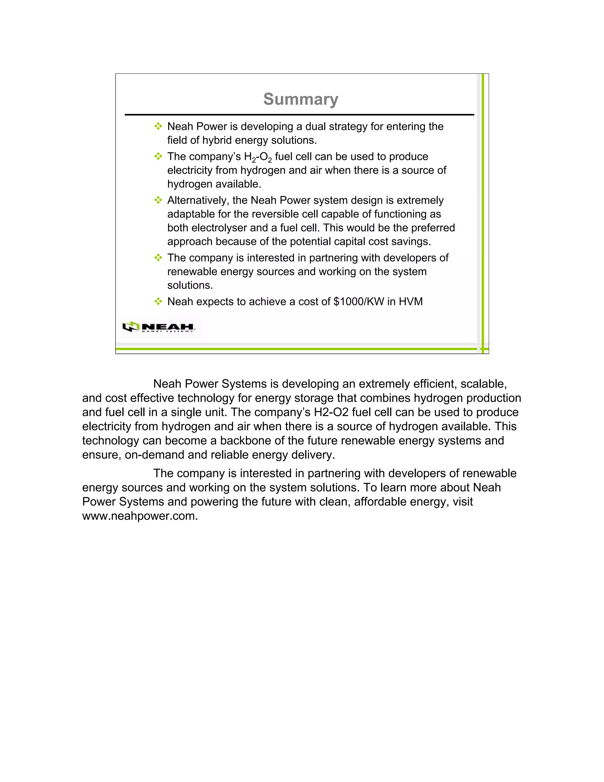 Summary
                Neah Power is developing a dual strategy for entering the
                field of hybrid energy solutions.
                The company’s H2-O2 fuel cell can be used to produce
                electricity from hydrogen and air when there is a source of
                hydrogen available.
                Alternatively, the Neah Power system design is extremely
                adaptable for the reversible cell capable of functioning as
                both electrolyser and a fuel cell. This would be the preferred
                approach because of the potential capital cost savings.
                The company is interested in partnering with developers of
                renewable energy sources and working on the system
                solutions.
                Neah expects to achieve a cost of $1000/KW in HVM




               Neah Power Systems is developing an extremely efficient, scalable,
and cost effective technology for energy storage that combines hydrogen production
and fuel cell in a single unit. The company’s H2-O2 fuel cell can be used to produce
electricity from hydrogen and air when there is a source of hydrogen available. This
technology can become a backbone of the future renewable energy systems and
ensure, on-demand and reliable energy delivery.
            The company is interested in partnering with developers of renewable
energy sources and working on the system solutions. To learn more about Neah
Power Systems and powering the future with clean, affordable energy, visit
www.neahpower.com.
 
