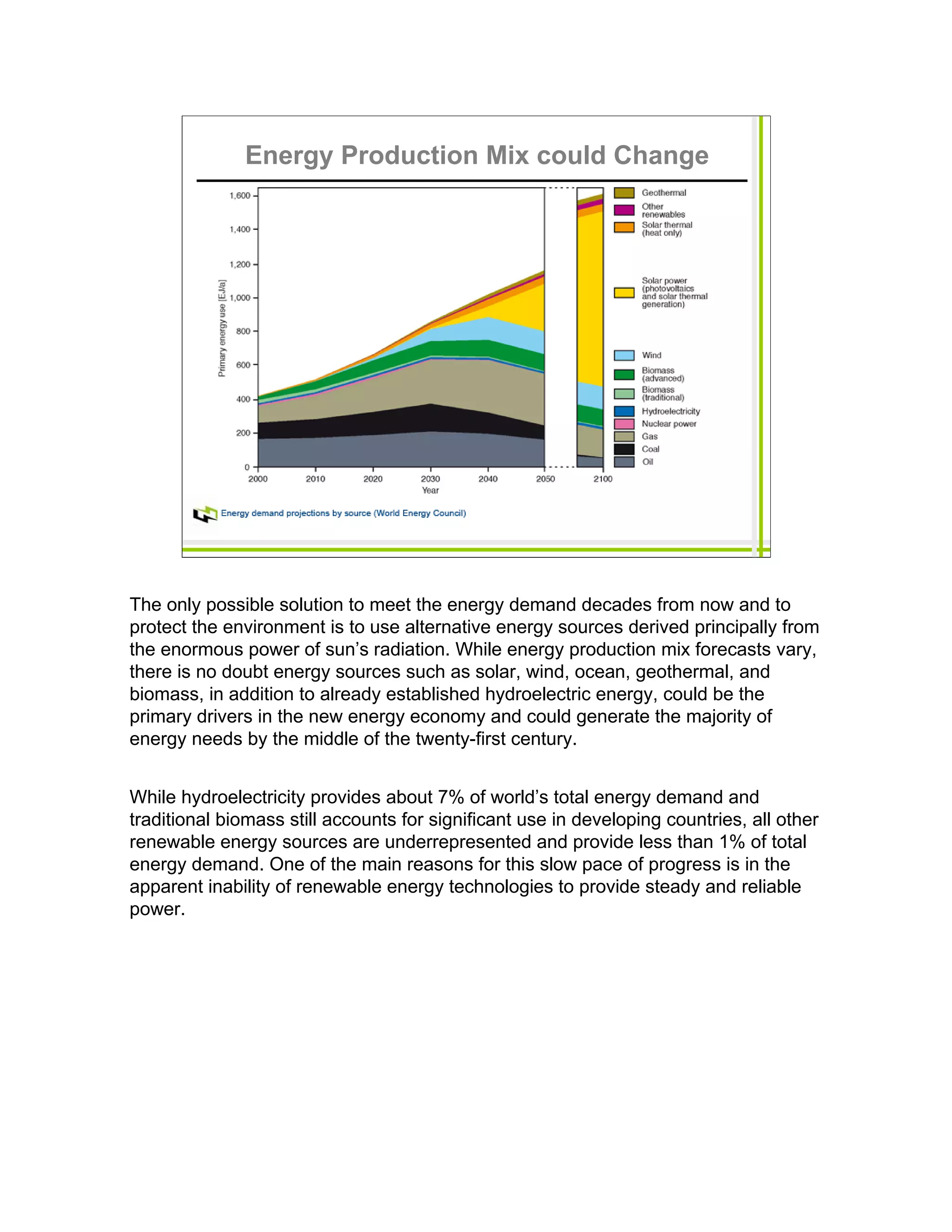 Energy Production Mix could Change




The only possible solution to meet the energy demand decades from now and to
protect the environment is to use alternative energy sources derived principally from
the enormous power of sun’s radiation. While energy production mix forecasts vary,
there is no doubt energy sources such as solar, wind, ocean, geothermal, and
biomass, in addition to already established hydroelectric energy, could be the
primary drivers in the new energy economy and could generate the majority of
energy needs by the middle of the twenty-first century.


While hydroelectricity provides about 7% of world’s total energy demand and
traditional biomass still accounts for significant use in developing countries, all other
renewable energy sources are underrepresented and provide less than 1% of total
energy demand. One of the main reasons for this slow pace of progress is in the
apparent inability of renewable energy technologies to provide steady and reliable
power.
 