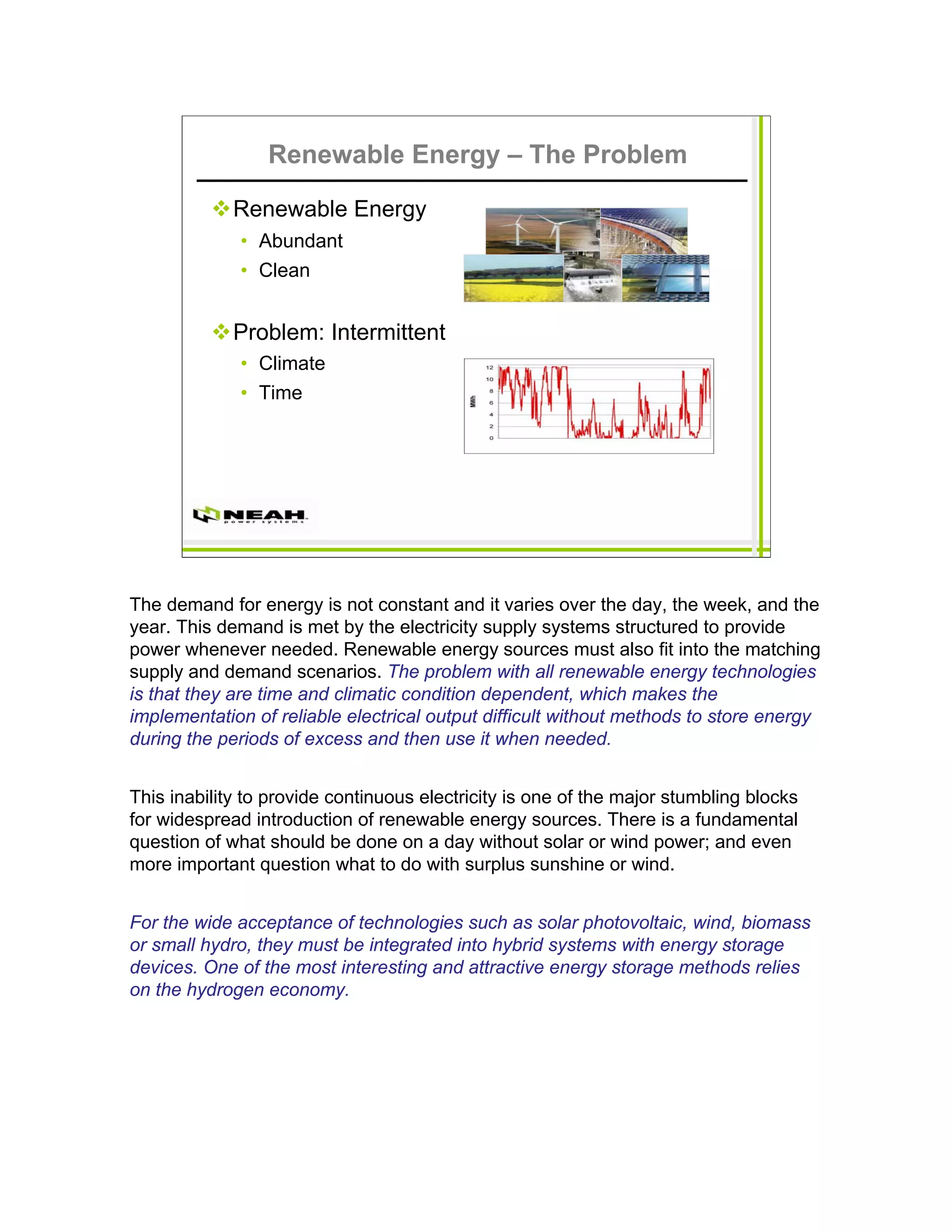 Renewable Energy – The Problem

             Renewable Energy
              • Abundant
              • Clean


             Problem: Intermittent
              • Climate
              • Time




The demand for energy is not constant and it varies over the day, the week, and the
year. This demand is met by the electricity supply systems structured to provide
power whenever needed. Renewable energy sources must also fit into the matching
supply and demand scenarios. The problem with all renewable energy technologies
is that they are time and climatic condition dependent, which makes the
implementation of reliable electrical output difficult without methods to store energy
during the periods of excess and then use it when needed.


This inability to provide continuous electricity is one of the major stumbling blocks
for widespread introduction of renewable energy sources. There is a fundamental
question of what should be done on a day without solar or wind power; and even
more important question what to do with surplus sunshine or wind.


For the wide acceptance of technologies such as solar photovoltaic, wind, biomass
or small hydro, they must be integrated into hybrid systems with energy storage
devices. One of the most interesting and attractive energy storage methods relies
on the hydrogen economy.
 