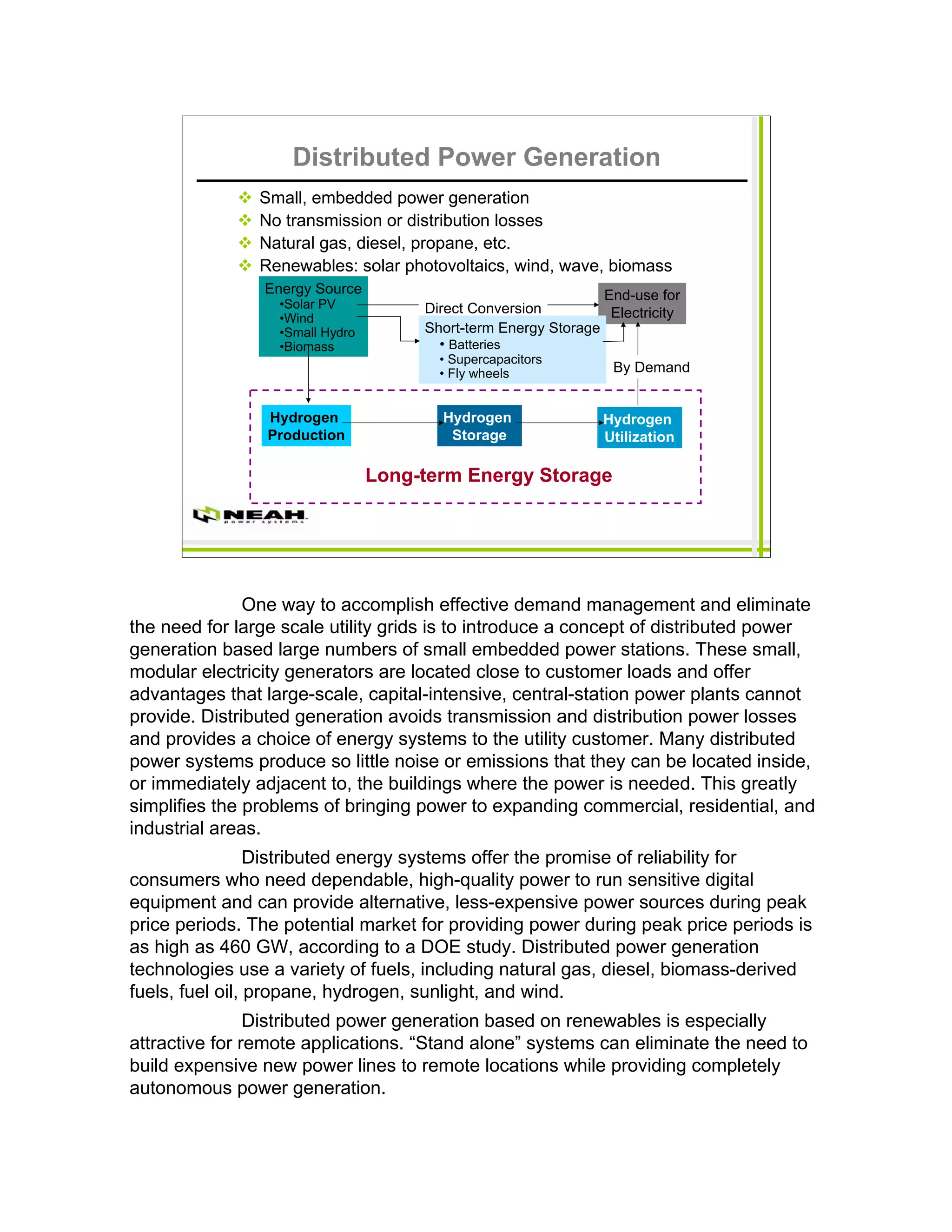 Distributed Power Generation
                Small, embedded power generation
                No transmission or distribution losses
                Natural gas, diesel, propane, etc.
                Renewables: solar photovoltaics, wind, wave, biomass
                Energy Source                                   End-use for
                  •Solar PV           Direct Conversion
                  •Wind                                          Electricity
                  •Small Hydro        Short-term Energy Storage
                  •Biomass              • Batteries
                                        • Supercapacitors
                                        • Fly wheels              By Demand


                 Hydrogen               Hydrogen                Hydrogen
                 Production              Storage                Utilization

                                 Long-term Energy Storage




               One way to accomplish effective demand management and eliminate
the need for large scale utility grids is to introduce a concept of distributed power
generation based large numbers of small embedded power stations. These small,
modular electricity generators are located close to customer loads and offer
advantages that large-scale, capital-intensive, central-station power plants cannot
provide. Distributed generation avoids transmission and distribution power losses
and provides a choice of energy systems to the utility customer. Many distributed
power systems produce so little noise or emissions that they can be located inside,
or immediately adjacent to, the buildings where the power is needed. This greatly
simplifies the problems of bringing power to expanding commercial, residential, and
industrial areas.
                 Distributed energy systems offer the promise of reliability for
consumers who need dependable, high-quality power to run sensitive digital
equipment and can provide alternative, less-expensive power sources during peak
price periods. The potential market for providing power during peak price periods is
as high as 460 GW, according to a DOE study. Distributed power generation
technologies use a variety of fuels, including natural gas, diesel, biomass-derived
fuels, fuel oil, propane, hydrogen, sunlight, and wind.
                Distributed power generation based on renewables is especially
attractive for remote applications. “Stand alone” systems can eliminate the need to
build expensive new power lines to remote locations while providing completely
autonomous power generation.
 